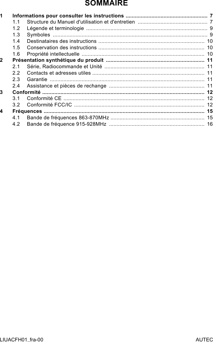 SOMMAIRE1  Informations pour consulter les instructions  ...................................................... 71.1  Structure du Manuel d&apos;utilisation et d&apos;entretien  .............................................. 71.2  Légende et terminologie  ................................................................................  91.3  Symboles  ......................................................................................................  91.4  Destinataires des instructions  ......................................................................  101.5  Conservation des instructions  ......................................................................  101.6  Propriété intellectuelle  .................................................................................  102  Présentation synthétique du produit  .................................................................  112.1  Série, Radiocommande et Unité  ..................................................................  112.2  Contacts et adresses utiles ..........................................................................  112.3  Garantie  ......................................................................................................  112.4  Assistance et pièces de rechange  ...............................................................  113  Conformité  ...........................................................................................................  123.1  Conformité CE  .............................................................................................  123.2  Conformité FCC/IC  ......................................................................................  124  Fréquences  ..........................................................................................................  154.1  Bande de fréquences 863-870MHz ..............................................................  154.2  Bande de fréquence 915-928MHz  ...............................................................  16LIUACFH01_fra-00 AUTEC