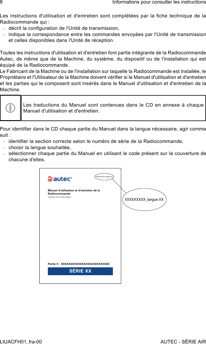 Les instructions d&apos;utilisation  et d&apos;entretien  sont  complétées par  la che  technique  de la Radiocommande qui : -décrit la conguration de l&apos;Unité de transmission, -indique la correspondance entre les commandes envoyées par l&apos;Unité de transmission et celles disponibles dans l&apos;Unité de réception.Toutes les instructions d&apos;utilisation et d&apos;entretien font partie intégrante de la Radiocommande Autec, de même que de la Machine, du système, du dispositif ou de l&apos;installation qui est équipé de la Radiocommande.Le Fabricant de la Machine ou de l&apos;installation sur laquelle la Radiocommande est installée, le Propriétaire et l&apos;Utilisateur de la Machine doivent vérier si le Manuel d&apos;utilisation et d&apos;entretien et les parties qui le composent sont insérés dans le Manuel d&apos;utilisation et d&apos;entretien de la Machine.Les traductions du Manuel sont contenues dans le CD en annexe à chaque Manuel d&apos;utilisation et d&apos;entretien.Pour identier dans le CD chaque partie du Manuel dans la langue nécessaire, agir comme suit : -identier la section correcte selon le numéro de série de la Radiocommande, -choisir la langue souhaitée, -sélectionner chaque partie du Manuel en utilisant le code présent sur la couverture de chacune d&apos;elles.XXXXXXXXX_langue-XXXXXXXXXXX_langue-XXManuel d&apos;utilisation et d&apos;entretien de la RadiocommandeTraduction de la notice d&apos;originePartie X : XXXXXXXXXXXXXXXXXXXXXXXXXXSÉRIE XX8LIUACFH01_fra-00Informations pour consulter les instructionsAUTEC - SÉRIE AIR