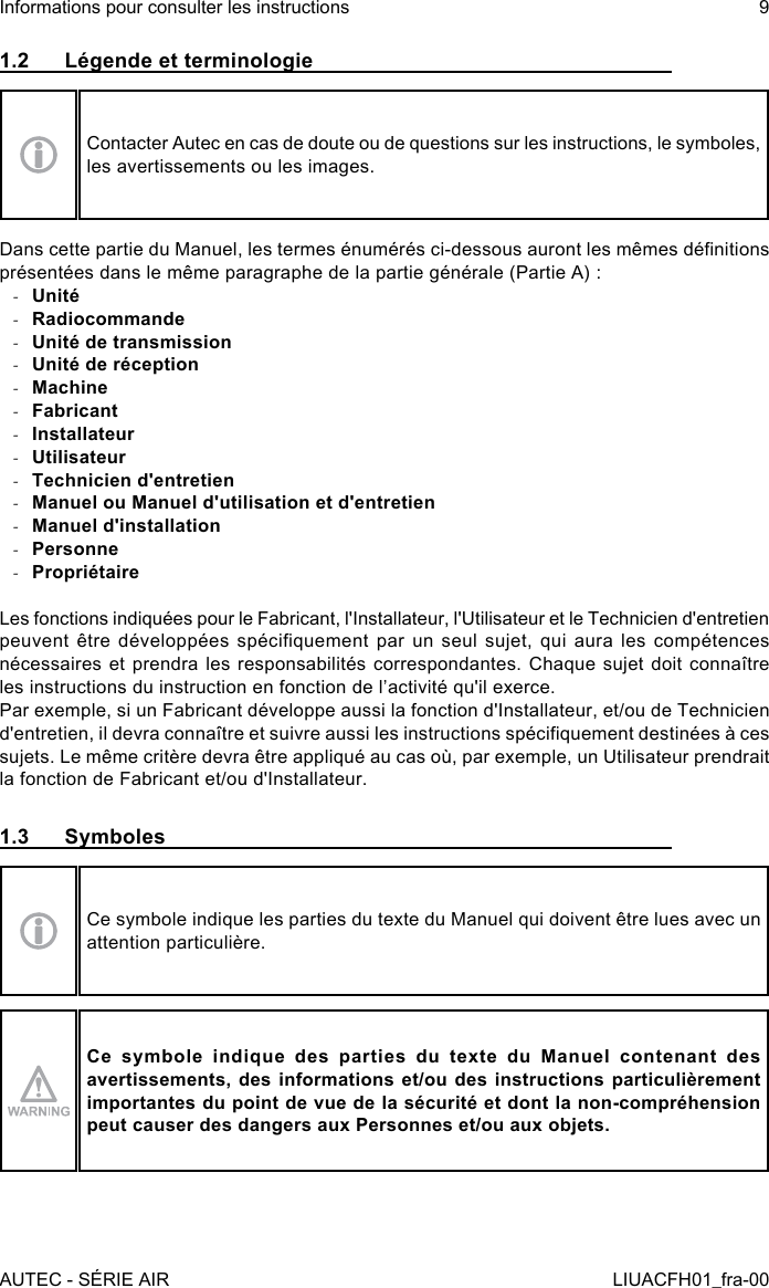 1.2  Légende et terminologieContacter Autec en cas de doute ou de questions sur les instructions, le symboles, les avertissements ou les images.Dans cette partie du Manuel, les termes énumérés ci-dessous auront les mêmes dénitions présentées dans le même paragraphe de la partie générale (Partie A) : -Unité -Radiocommande -Unité de transmission -Unité de réception -Machine -Fabricant -Installateur -Utilisateur -Technicien d&apos;entretien -Manuel ou Manuel d&apos;utilisation et d&apos;entretien -Manuel d&apos;installation -Personne -PropriétaireLes fonctions indiquées pour le Fabricant, l&apos;Installateur, l&apos;Utilisateur et le Technicien d&apos;entretien peuvent être développées  spéciquement par  un seul  sujet, qui aura  les compétences nécessaires et prendra les responsabilités correspondantes. Chaque sujet doit connaître les instructions du instruction en fonction de l’activité qu&apos;il exerce.Par exemple, si un Fabricant développe aussi la fonction d&apos;Installateur, et/ou de Technicien d&apos;entretien, il devra connaître et suivre aussi les instructions spéciquement destinées à ces sujets. Le même critère devra être appliqué au cas où, par exemple, un Utilisateur prendrait la fonction de Fabricant et/ou d&apos;Installateur.1.3  SymbolesCe symbole indique les parties du texte du Manuel qui doivent être lues avec un attention particulière.Ce  symbole  indique  des  parties  du  texte  du  Manuel  contenant  des avertissements, des informations et/ou des instructions particulièrement importantes du point de vue de la sécurité et dont la non-compréhension peut causer des dangers aux Personnes et/ou aux objets.AUTEC - SÉRIE AIRInformations pour consulter les instructions 9LIUACFH01_fra-00