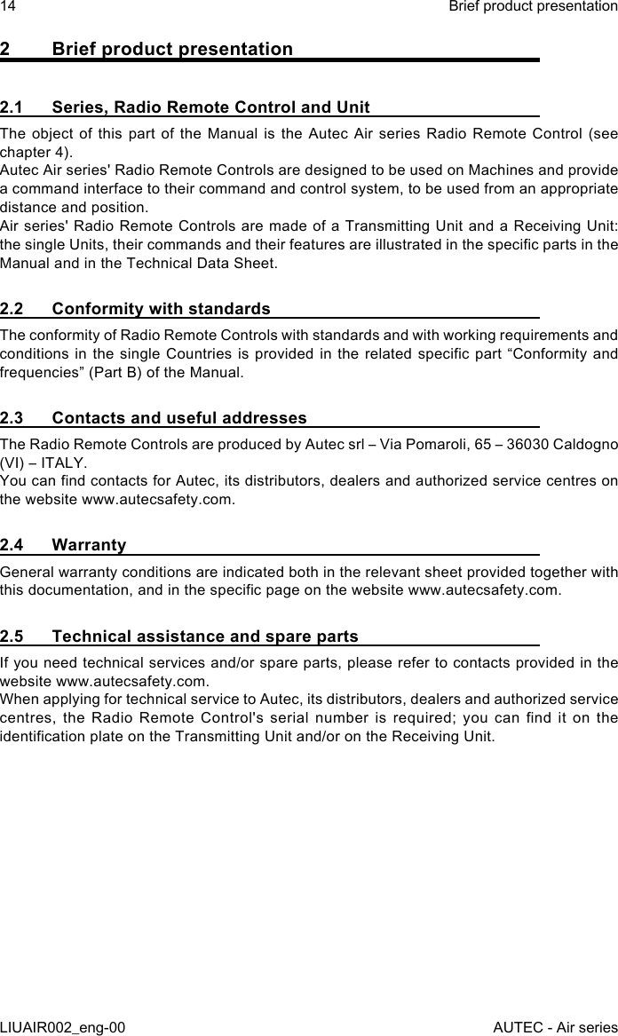 2  Brief product presentation2.1  Series, Radio Remote Control and UnitThe object of this part of the Manual is the Autec Air series Radio Remote Control (see chapter 4).Autec Air series&apos; Radio Remote Controls are designed to be used on Machines and provide a command interface to their command and control system, to be used from an appropriate distance and position.Air series&apos; Radio Remote Controls are made of a Transmitting Unit and a Receiving Unit: the single Units, their commands and their features are illustrated in the specic parts in the Manual and in the Technical Data Sheet.2.2  Conformity with standardsThe conformity of Radio Remote Controls with standards and with working requirements and conditions in  the single  Countries  is provided  in the  related specic  part “Conformity and frequencies” (Part B) of the Manual.2.3  Contacts and useful addressesThe Radio Remote Controls are produced by Autec srl – Via Pomaroli, 65 – 36030 Caldogno (VI) – ITALY.You can nd contacts for Autec, its distributors, dealers and authorized service centres on the website www.autecsafety.com.2.4 WarrantyGeneral warranty conditions are indicated both in the relevant sheet provided together with this documentation, and in the specic page on the website www.autecsafety.com.2.5  Technical assistance and spare partsIf you need technical services and/or spare parts, please refer to contacts provided in the website www.autecsafety.com.When applying for technical service to Autec, its distributors, dealers and authorized service centres,  the  Radio  Remote  Control&apos;s  serial  number  is  required;  you  can  nd  it  on  the identication plate on the Transmitting Unit and/or on the Receiving Unit.14LIUAIR002_eng-00Brief product presentationAUTEC - Air series