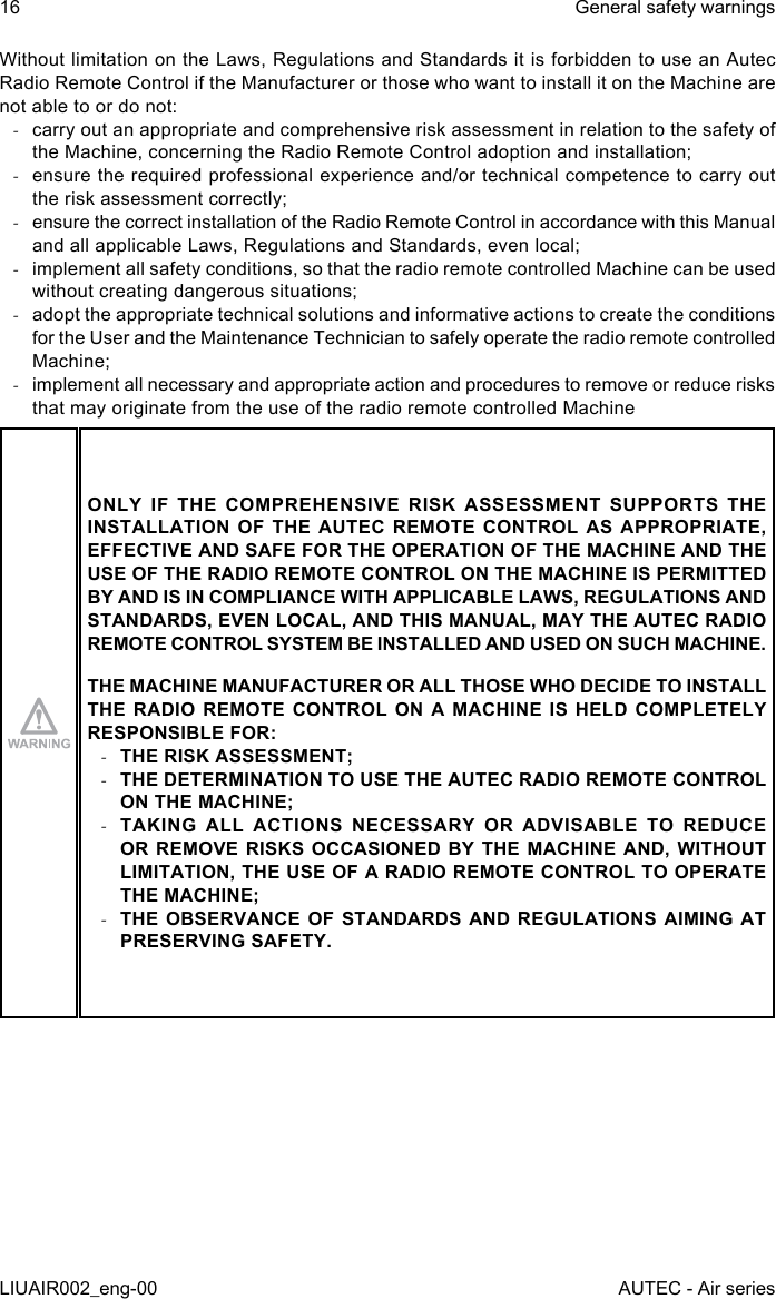 Without limitation on the Laws, Regulations and Standards it is forbidden to use an Autec Radio Remote Control if the Manufacturer or those who want to install it on the Machine are not able to or do not: -carry out an appropriate and comprehensive risk assessment in relation to the safety of the Machine, concerning the Radio Remote Control adoption and installation; -ensure the required professional experience and/or technical competence to carry out the risk assessment correctly; -ensure the correct installation of the Radio Remote Control in accordance with this Manual and all applicable Laws, Regulations and Standards, even local; -implement all safety conditions, so that the radio remote controlled Machine can be used without creating dangerous situations; -adopt the appropriate technical solutions and informative actions to create the conditions for the User and the Maintenance Technician to safely operate the radio remote controlled Machine; -implement all necessary and appropriate action and procedures to remove or reduce risks that may originate from the use of the radio remote controlled MachineONLY IF THE COMPREHENSIVE RISK ASSESSMENT SUPPORTS THE INSTALLATION OF THE AUTEC REMOTE CONTROL AS APPROPRIATE, EFFECTIVE AND SAFE FOR THE OPERATION OF THE MACHINE AND THE USE OF THE RADIO REMOTE CONTROL ON THE MACHINE IS PERMITTED BY AND IS IN COMPLIANCE WITH APPLICABLE LAWS, REGULATIONS AND STANDARDS, EVEN LOCAL, AND THIS MANUAL, MAY THE AUTEC RADIO REMOTE CONTROL SYSTEM BE INSTALLED AND USED ON SUCH MACHINE.THE MACHINE MANUFACTURER OR ALL THOSE WHO DECIDE TO INSTALL THE RADIO REMOTE CONTROL ON A MACHINE IS HELD COMPLETELY RESPONSIBLE FOR: -THE RISK ASSESSMENT; -THE DETERMINATION TO USE THE AUTEC RADIO REMOTE CONTROL ON THE MACHINE; -TAKING ALL ACTIONS NECESSARY OR ADVISABLE TO REDUCE OR REMOVE RISKS OCCASIONED BY THE MACHINE AND, WITHOUT LIMITATION, THE USE OF A RADIO REMOTE CONTROL TO OPERATE THE MACHINE; -THE OBSERVANCE OF STANDARDS AND REGULATIONS AIMING AT PRESERVING SAFETY.16LIUAIR002_eng-00General safety warningsAUTEC - Air series