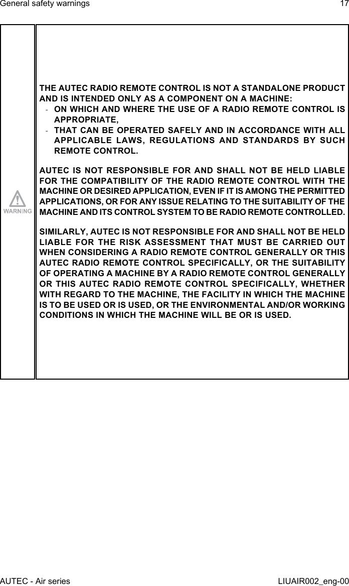 THE AUTEC RADIO REMOTE CONTROL IS NOT A STANDALONE PRODUCT AND IS INTENDED ONLY AS A COMPONENT ON A MACHINE: -ON WHICH AND WHERE THE USE OF A RADIO REMOTE CONTROL IS APPROPRIATE, -THAT CAN BE OPERATED SAFELY AND IN ACCORDANCE WITH ALL APPLICABLE LAWS, REGULATIONS AND STANDARDS BY SUCH REMOTE CONTROL.AUTEC IS NOT RESPONSIBLE FOR AND SHALL NOT BE HELD LIABLE FOR THE COMPATIBILITY OF THE RADIO REMOTE CONTROL WITH THE MACHINE OR DESIRED APPLICATION, EVEN IF IT IS AMONG THE PERMITTED APPLICATIONS, OR FOR ANY ISSUE RELATING TO THE SUITABILITY OF THE MACHINE AND ITS CONTROL SYSTEM TO BE RADIO REMOTE CONTROLLED.SIMILARLY, AUTEC IS NOT RESPONSIBLE FOR AND SHALL NOT BE HELD LIABLE FOR THE RISK ASSESSMENT THAT MUST BE CARRIED OUT WHEN CONSIDERING A RADIO REMOTE CONTROL GENERALLY OR THIS AUTEC RADIO REMOTE CONTROL SPECIFICALLY, OR THE SUITABILITY OF OPERATING A MACHINE BY A RADIO REMOTE CONTROL GENERALLY OR THIS AUTEC RADIO REMOTE CONTROL SPECIFICALLY, WHETHER WITH REGARD TO THE MACHINE, THE FACILITY IN WHICH THE MACHINE IS TO BE USED OR IS USED, OR THE ENVIRONMENTAL AND/OR WORKING CONDITIONS IN WHICH THE MACHINE WILL BE OR IS USED.AUTEC - Air seriesGeneral safety warnings 17LIUAIR002_eng-00