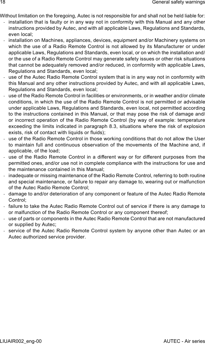 Without limitation on the foregoing, Autec is not responsible for and shall not be held liable for: -installation that is faulty or in any way not in conformity with this Manual and any other instructions provided by Autec, and with all applicable Laws, Regulations and Standards, even local; -installation on Machines, appliances, devices, equipment and/or Machinery systems on which the use of a Radio Remote Control is not allowed by its Manufacturer or under applicable Laws, Regulations and Standards, even local, or on which the installation and/or the use of a Radio Remote Control may generate safety issues or other risk situations that cannot be adequately removed and/or reduced, in conformity with applicable Laws, Regulations and Standards, even local; -use of the Autec Radio Remote Control system that is in any way not in conformity with this Manual and any other instructions provided by Autec, and with all applicable Laws, Regulations and Standards, even local; -use of the Radio Remote Control in facilities or environments, or in weather and/or climate conditions, in which the use of the Radio Remote Control is not permitted or advisable under applicable Laws, Regulations and Standards, even local, not permitted according to the instructions contained in this Manual, or that may pose the risk of damage and/or incorrect  operation of  the Radio  Remote Control  (by  way  of  example: temperature exceeding the limits indicated in paragraph 8.3, situations where the risk of explosion exists, risk of contact with liquids or uids); -use of the Radio Remote Control in those working conditions that do not allow the User to maintain full and continuous observation of the movements of the Machine and, if applicable, of the load; -use of the Radio  Remote  Control in a dierent way  or  for dierent purposes from the permitted ones, and/or use not in complete compliance with the instructions for use and the maintenance contained in this Manual; -inadequate or missing maintenance of the Radio Remote Control, referring to both routine and special maintenance, or failure to repair any damage to, wearing out or malfunction of the Autec Radio Remote Control; -damage to and/or deterioration of any component or feature of the Autec Radio Remote Control; -failure to take the Autec Radio Remote Control out of service if there is any damage to or malfunction of the Radio Remote Control or any component thereof; -use of parts or components in the Autec Radio Remote Control that are not manufactured or supplied by Autec; -service of the Autec Radio Remote Control system by anyone other than Autec or an Autec authorized service provider.18LIUAIR002_eng-00General safety warningsAUTEC - Air series