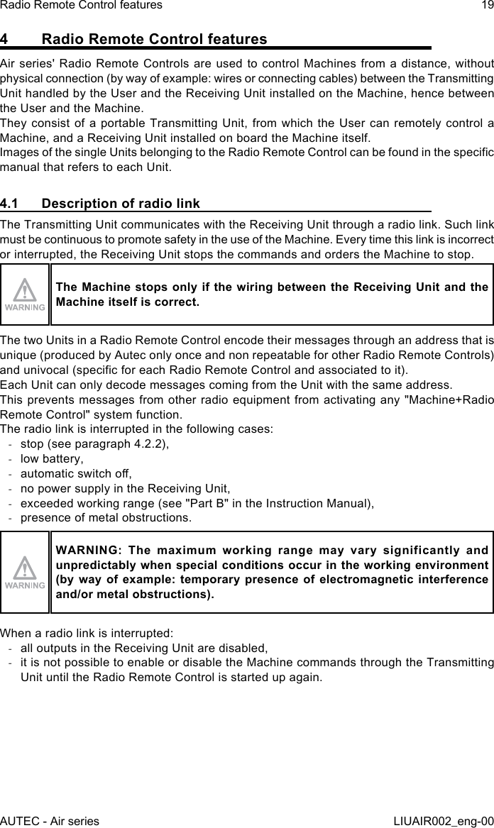 4  Radio Remote Control featuresAir series&apos; Radio Remote Controls are used to control Machines from a distance, without physical connection (by way of example: wires or connecting cables) between the Transmitting Unit handled by the User and the Receiving Unit installed on the Machine, hence between the User and the Machine.They consist of a portable Transmitting Unit, from which the User can remotely control a Machine, and a Receiving Unit installed on board the Machine itself.Images of the single Units belonging to the Radio Remote Control can be found in the specic manual that refers to each Unit.4.1  Description of radio linkThe Transmitting Unit communicates with the Receiving Unit through a radio link. Such link must be continuous to promote safety in the use of the Machine. Every time this link is incorrect or interrupted, the Receiving Unit stops the commands and orders the Machine to stop.The Machine stops only if the wiring between the Receiving Unit and the Machine itself is correct.The two Units in a Radio Remote Control encode their messages through an address that is unique (produced by Autec only once and non repeatable for other Radio Remote Controls) and univocal (specic for each Radio Remote Control and associated to it).Each Unit can only decode messages coming from the Unit with the same address.This prevents messages from other radio equipment from activating any &quot;Machine+Radio Remote Control&quot; system function.The radio link is interrupted in the following cases: -stop (see paragraph 4.2.2), -low battery, -automatic switch o, -no power supply in the Receiving Unit, -exceeded working range (see &quot;Part B&quot; in the Instruction Manual), -presence of metal obstructions.WARNING:  The  maximum  working  range  may  vary  significantly  and unpredictably when special conditions occur in the working environment (by way  of  example: temporary  presence of electromagnetic  interference and/or metal obstructions).When a radio link is interrupted: -all outputs in the Receiving Unit are disabled, -it is not possible to enable or disable the Machine commands through the Transmitting Unit until the Radio Remote Control is started up again.AUTEC - Air seriesRadio Remote Control features 19LIUAIR002_eng-00