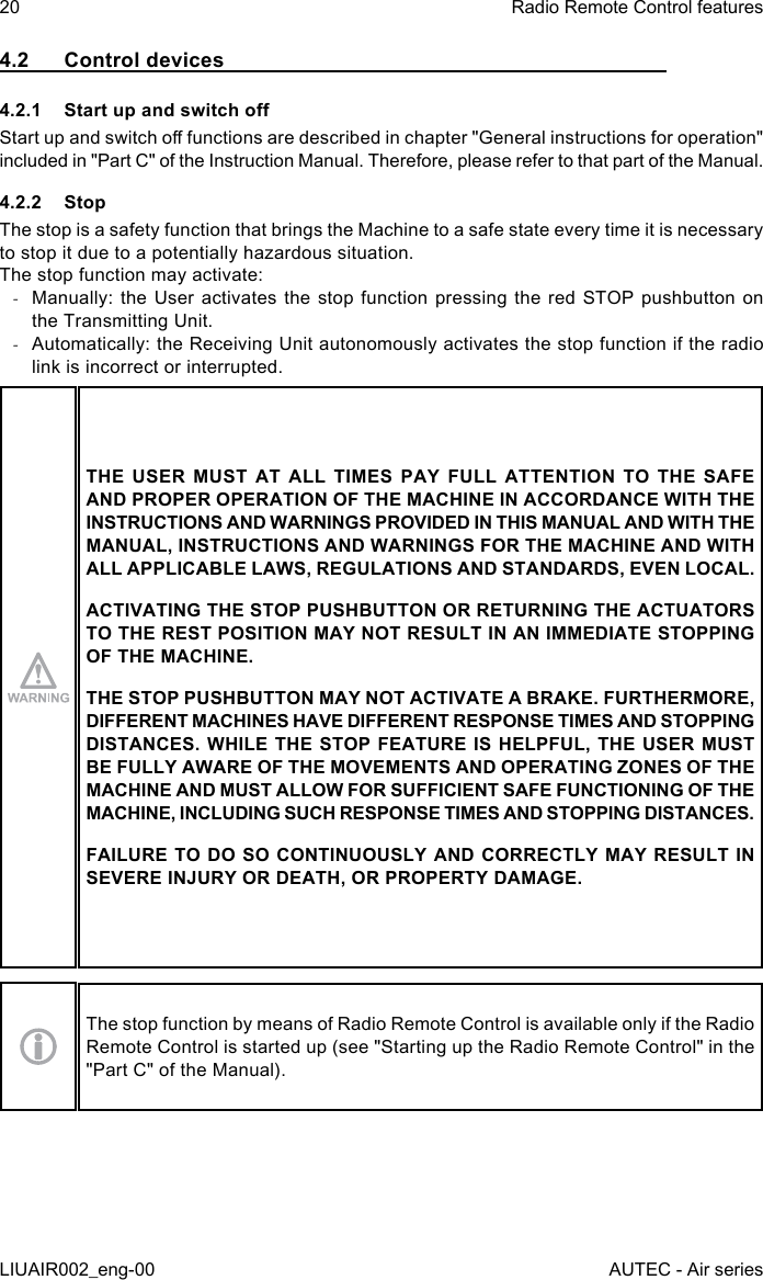 4.2  Control devices4.2.1  Start up and switch oStart up and switch o functions are described in chapter &quot;General instructions for operation&quot; included in &quot;Part C&quot; of the Instruction Manual. Therefore, please refer to that part of the Manual.4.2.2 StopThe stop is a safety function that brings the Machine to a safe state every time it is necessary to stop it due to a potentially hazardous situation.The stop function may activate: -Manually: the  User activates  the stop  function pressing  the  red  STOP  pushbutton on the Transmitting Unit. -Automatically: the Receiving Unit autonomously activates the stop function if the radio link is incorrect or interrupted.THE USER MUST AT ALL TIMES PAY FULL ATTENTION TO THE SAFE AND PROPER OPERATION OF THE MACHINE IN ACCORDANCE WITH THE INSTRUCTIONS AND WARNINGS PROVIDED IN THIS MANUAL AND WITH THE MANUAL, INSTRUCTIONS AND WARNINGS FOR THE MACHINE AND WITH ALL APPLICABLE LAWS, REGULATIONS AND STANDARDS, EVEN LOCAL.ACTIVATING THE STOP PUSHBUTTON OR RETURNING THE ACTUATORS TO THE REST POSITION MAY NOT RESULT IN AN IMMEDIATE STOPPING OF THE MACHINE.THE STOP PUSHBUTTON MAY NOT ACTIVATE A BRAKE. FURTHERMORE, DIFFERENT MACHINES HAVE DIFFERENT RESPONSE TIMES AND STOPPING DISTANCES. WHILE THE STOP FEATURE IS HELPFUL, THE USER MUST BE FULLY AWARE OF THE MOVEMENTS AND OPERATING ZONES OF THE MACHINE AND MUST ALLOW FOR SUFFICIENT SAFE FUNCTIONING OF THE MACHINE, INCLUDING SUCH RESPONSE TIMES AND STOPPING DISTANCES.FAILURE TO DO SO CONTINUOUSLY AND CORRECTLY MAY RESULT IN SEVERE INJURY OR DEATH, OR PROPERTY DAMAGE.The stop function by means of Radio Remote Control is available only if the Radio Remote Control is started up (see &quot;Starting up the Radio Remote Control&quot; in the &quot;Part C&quot; of the Manual).20LIUAIR002_eng-00Radio Remote Control featuresAUTEC - Air series