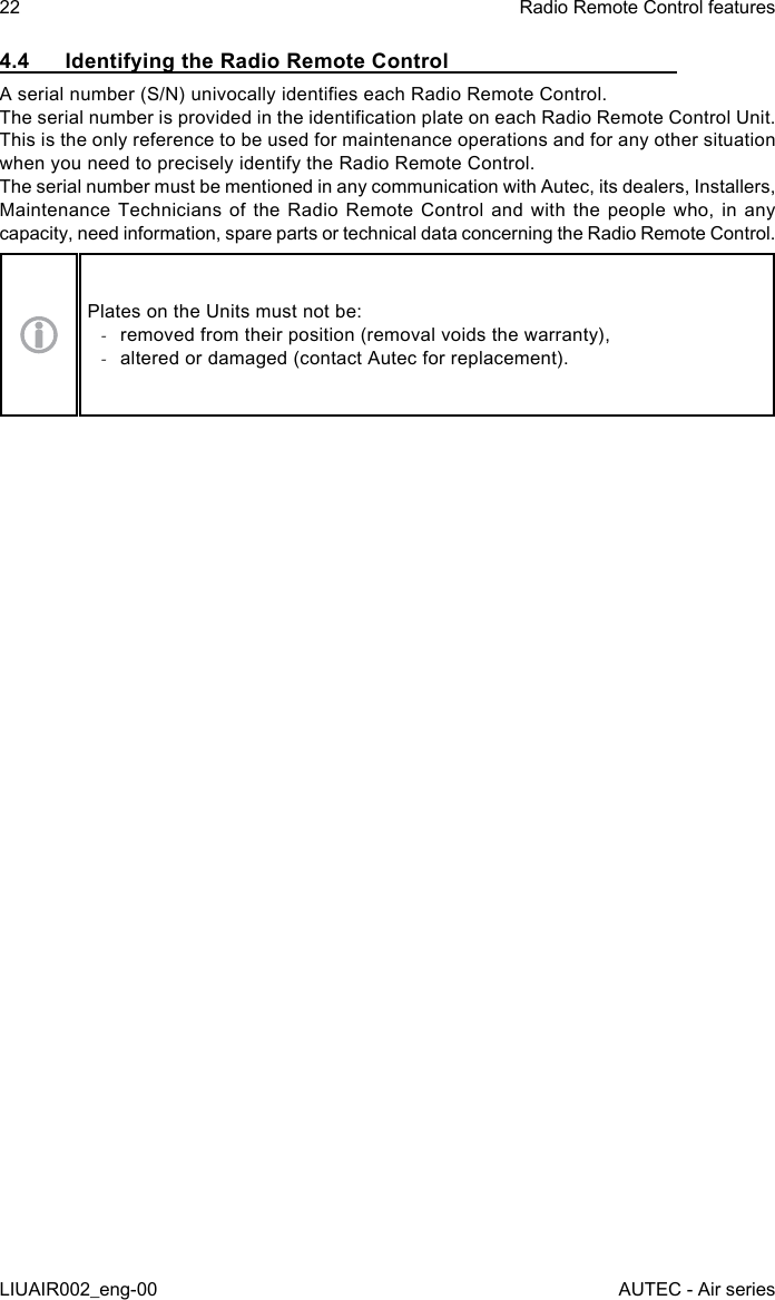 4.4  Identifying the Radio Remote ControlA serial number (S/N) univocally identies each Radio Remote Control.The serial number is provided in the identication plate on each Radio Remote Control Unit.This is the only reference to be used for maintenance operations and for any other situation when you need to precisely identify the Radio Remote Control.The serial number must be mentioned in any communication with Autec, its dealers, Installers, Maintenance Technicians of the Radio Remote Control and with the people who, in any capacity, need information, spare parts or technical data concerning the Radio Remote Control.Plates on the Units must not be: -removed from their position (removal voids the warranty), -altered or damaged (contact Autec for replacement).22LIUAIR002_eng-00Radio Remote Control featuresAUTEC - Air series