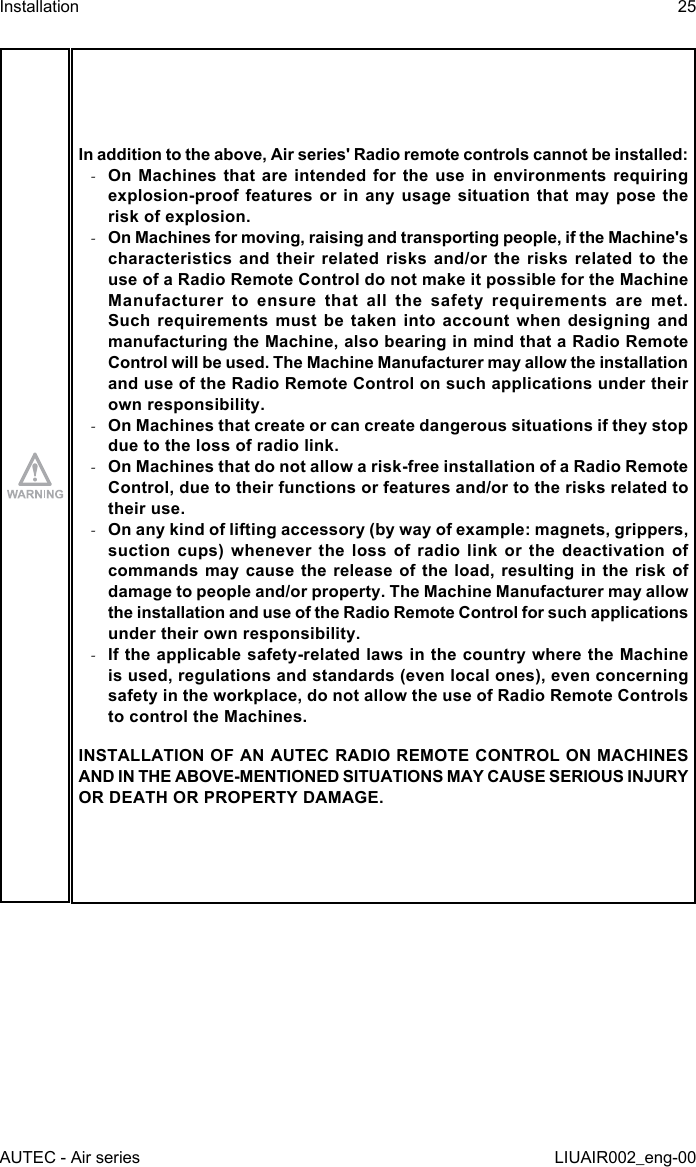 In addition to the above, Air series&apos; Radio remote controls cannot be installed: -On Machines that are intended for the use in environments requiring explosion-proof features  or in  any  usage situation  that may  pose the risk of explosion. -On Machines for moving, raising and transporting people, if the Machine&apos;s characteristics and their related risks and/or the risks related to the use of a Radio Remote Control do not make it possible for the Machine Manufacturer to ensure that all the safety requirements are met. Such requirements must be taken into account when designing and manufacturing the Machine, also bearing in mind that a Radio Remote Control will be used. The Machine Manufacturer may allow the installation and use of the Radio Remote Control on such applications under their own responsibility. -On Machines that create or can create dangerous situations if they stop due to the loss of radio link. -On Machines that do not allow a risk-free installation of a Radio Remote Control, due to their functions or features and/or to the risks related to their use. -On any kind of lifting accessory (by way of example: magnets, grippers, suction cups) whenever the loss of radio link or the deactivation of commands may cause the release of the load, resulting in the risk of damage to people and/or property. The Machine Manufacturer may allow the installation and use of the Radio Remote Control for such applications under their own responsibility. -If the applicable safety-related laws in the country where the Machine is used, regulations and standards (even local ones), even concerning safety in the workplace, do not allow the use of Radio Remote Controls to control the Machines.INSTALLATION OF AN AUTEC RADIO REMOTE CONTROL ON MACHINES AND IN THE ABOVE-MENTIONED SITUATIONS MAY CAUSE SERIOUS INJURY OR DEATH OR PROPERTY DAMAGE.AUTEC - Air seriesInstallation 25LIUAIR002_eng-00