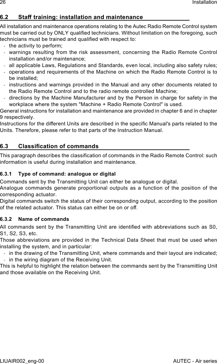 6.2  Sta training: installation and maintenanceAll installation and maintenance operations relating to the Autec Radio Remote Control system must be carried out by ONLY qualied technicians. Without limitation on the foregoing, such technicians must be trained and qualied with respect to: -the activity to perform; -warnings resulting from the risk assessment, concerning the Radio Remote Control installation and/or maintenance; -all applicable Laws, Regulations and Standards, even local, including also safety rules; -operations and requirements of the Machine on which the Radio Remote Control is to be installed; -instructions and warnings provided in the Manual and any other documents related to the Radio Remote Control and to the radio remote controlled Machine; -directions by the Machine Manufacturer and by the Person in charge for safety in the workplace where the system &quot;Machine + Radio Remote Control&quot; is used.General instructions for installation and maintenance are provided in chapter 6 and in chapter 9 respectively.Instructions for the dierent Units are described in the specic Manual&apos;s parts related to the Units. Therefore, please refer to that parts of the Instruction Manual.6.3  Classication of commandsThis paragraph describes the classication of commands in the Radio Remote Control: such information is useful during installation and maintenance.6.3.1  Type of command: analogue or digitalCommands sent by the Transmitting Unit can either be analogue or digital.Analogue commands generate proportional outputs as a function of the position of the corresponding actuator.Digital commands switch the status of their corresponding output, according to the position of the related actuator. This status can either be on or o.6.3.2  Name of commandsAll commands sent by the  Transmitting  Unit  are identied with abbreviations such as S0, S1, S2, S3, etc.Those abbreviations are provided in the Technical Data Sheet that must be used when installing the system, and in particular: -in the drawing of the Transmitting Unit, where commands and their layout are indicated; -in the wiring diagram of the Receiving Unit.This is helpful to highlight the relation between the commands sent by the Transmitting Unit and those available on the Receiving Unit.26LIUAIR002_eng-00InstallationAUTEC - Air series
