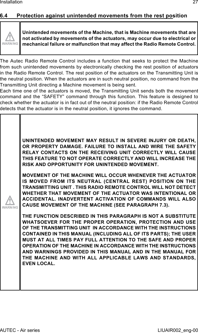 6.4  Protection against unintended movements from the rest positionUnintended movements of the Machine, that is Machine movements that are not activated by movements of the actuators, may occur due to electrical or mechanical failure or malfunction that may aect the Radio Remote Control.The Autec Radio Remote Control includes a function that seeks to protect the Machine from such unintended movements by electronically checking the rest position of actuators in the Radio Remote Control. The rest position of the actuators on the Transmitting Unit is the neutral position. When the actuators are in such neutral position, no command from the Transmitting Unit directing a Machine movement is being sent.Each time one of the actuators is moved, the Transmitting Unit sends both the movement command and  the “SAFETY”  command  through this  function. This  feature is  designed to check whether the actuator is in fact out of the neutral position: if the Radio Remote Control detects that the actuator is in the neutral position, it ignores the command.UNINTENDED MOVEMENT MAY RESULT IN SEVERE INJURY OR DEATH, OR PROPERTY DAMAGE. FAILURE TO INSTALL AND WIRE THE SAFETY RELAY CONTACTS ON THE RECEIVING UNIT CORRECTLY WILL CAUSE THIS FEATURE TO NOT OPERATE CORRECTLY AND WILL INCREASE THE RISK AND OPPORTUNITY FOR UNINTENDED MOVEMENT.MOVEMENT OF THE MACHINE WILL OCCUR WHENEVER THE ACTUATOR IS MOVED FROM ITS NEUTRAL (CENTRAL REST) POSITION ON THE TRANSMITTING UNIT . THIS RADIO REMOTE CONTROL WILL NOT DETECT WHETHER THAT MOVEMENT OF THE ACTUATOR WAS INTENTIONAL OR ACCIDENTAL. INADVERTENT ACTIVATION OF COMMANDS WILL ALSO CAUSE MOVEMENT OF THE MACHINE (SEE PARAGRAPH 7.3).THE FUNCTION DESCRIBED IN THIS PARAGRAPH IS NOT A SUBSTITUTE WHATSOEVER FOR THE PROPER OPERATION, PROTECTION AND USE OF THE TRANSMITTING UNIT  IN ACCORDANCE WITH THE INSTRUCTIONS CONTAINED IN THIS MANUAL (INCLUDING ALL OF ITS PARTS); THE USER MUST AT ALL TIMES PAY FULL ATTENTION TO THE SAFE AND PROPER OPERATION OF THE MACHINE IN ACCORDANCE WITH THE INSTRUCTIONS AND WARNINGS PROVIDED IN THIS MANUAL AND IN THE MANUAL FOR THE MACHINE AND WITH ALL APPLICABLE LAWS AND STANDARDS, EVEN LOCAL.AUTEC - Air seriesInstallation 27LIUAIR002_eng-00