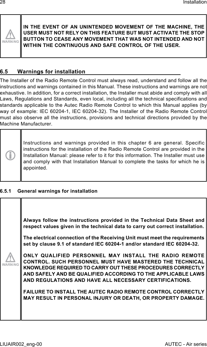 IN THE EVENT OF AN UNINTENDED MOVEMENT OF THE MACHINE, THE USER MUST NOT RELY ON THIS FEATURE BUT MUST ACTIVATE THE STOP BUTTON TO CEASE ANY MOVEMENT THAT WAS NOT INTENDED AND NOT WITHIN THE CONTINUOUS AND SAFE CONTROL OF THE USER.6.5  Warnings for installationThe Installer of the Radio Remote Control must always read, understand and follow all the instructions and warnings contained in this Manual. These instructions and warnings are not exhaustive. In addition, for a correct installation, the Installer must abide and comply with all Laws, Regulations and Standards, even local, including all the technical specications and standards applicable to the Autec Radio Remote Control to which this Manual applies (by way of example: IEC 60204-1, IEC 60204-32). The Installer of the Radio Remote Control must also observe all the instructions, provisions and technical directions provided by the Machine Manufacturer.Instructions and warnings provided in this chapter 6 are general. Specific instructions for the installation of the Radio Remote Control are provided in the Installation Manual: please refer to it for this information. The Installer must use and comply with that Installation Manual to complete the tasks for which he is appointed.6.5.1  General warnings for installationAlways follow the instructions provided in the Technical Data Sheet and respect values given in the technical data to carry out correct installation.The electrical connection of the Receiving Unit must meet the requirements set by clause 9.1 of standard IEC 60204-1 and/or standard IEC 60204-32.ONLY QUALIFIED PERSONNEL MAY INSTALL THE RADIO REMOTE CONTROL. SUCH PERSONNEL MUST HAVE MASTERED THE TECHNICAL KNOWLEDGE REQUIRED TO CARRY OUT THESE PROCEDURES CORRECTLY AND SAFELY AND BE QUALIFIED ACCORDING TO THE APPLICABLE LAWS AND REGULATIONS AND HAVE ALL NECESSARY CERTIFICATIONS.FAILURE TO INSTALL THE AUTEC RADIO REMOTE CONTROL CORRECTLY MAY RESULT IN PERSONAL INJURY OR DEATH, OR PROPERTY DAMAGE.28LIUAIR002_eng-00InstallationAUTEC - Air series