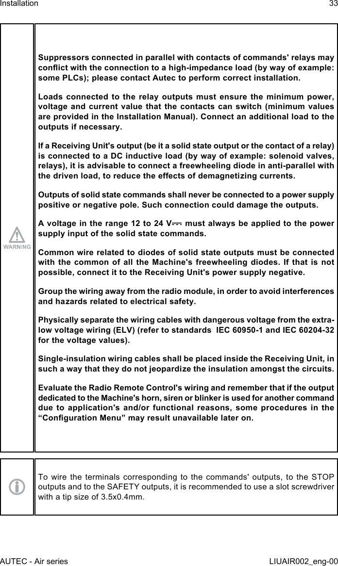 Suppressors connected in parallel with contacts of commands&apos; relays may conict with the connection to a high-impedance load (by way of example: some PLCs); please contact Autec to perform correct installation.Loads connected to the relay outputs must ensure the minimum power, voltage and current value that the contacts can switch (minimum values are provided in the Installation Manual). Connect an additional load to the outputs if necessary.If a Receiving Unit&apos;s output (be it a solid state output or the contact of a relay) is connected to a DC inductive load (by way of example: solenoid valves, relays), it is advisable to connect a freewheeling diode in anti-parallel with the driven load, to reduce the eects of demagnetizing currents.Outputs of solid state commands shall never be connected to a power supply positive or negative pole. Such connection could damage the outputs.A voltage in the range 12 to 24 V  must always be applied to the power supply input of the solid state commands.Common wire related to diodes of solid state outputs must be connected with the common of all the Machine&apos;s freewheeling diodes. If that is not possible, connect it to the Receiving Unit&apos;s power supply negative.Group the wiring away from the radio module, in order to avoid interferences and hazards related to electrical safety.Physically separate the wiring cables with dangerous voltage from the extra-low voltage wiring (ELV) (refer to standards  IEC 60950-1 and IEC 60204-32 for the voltage values).Single-insulation wiring cables shall be placed inside the Receiving Unit, in such a way that they do not jeopardize the insulation amongst the circuits.Evaluate the Radio Remote Control&apos;s wiring and remember that if the output dedicated to the Machine&apos;s horn, siren or blinker is used for another command due to application&apos;s and/or functional reasons, some procedures in the “Conguration Menu” may result unavailable later on.To wire the terminals corresponding to the commands&apos; outputs, to the STOP outputs and to the SAFETY outputs, it is recommended to use a slot screwdriver with a tip size of 3.5x0.4mm.AUTEC - Air seriesInstallation 33LIUAIR002_eng-00