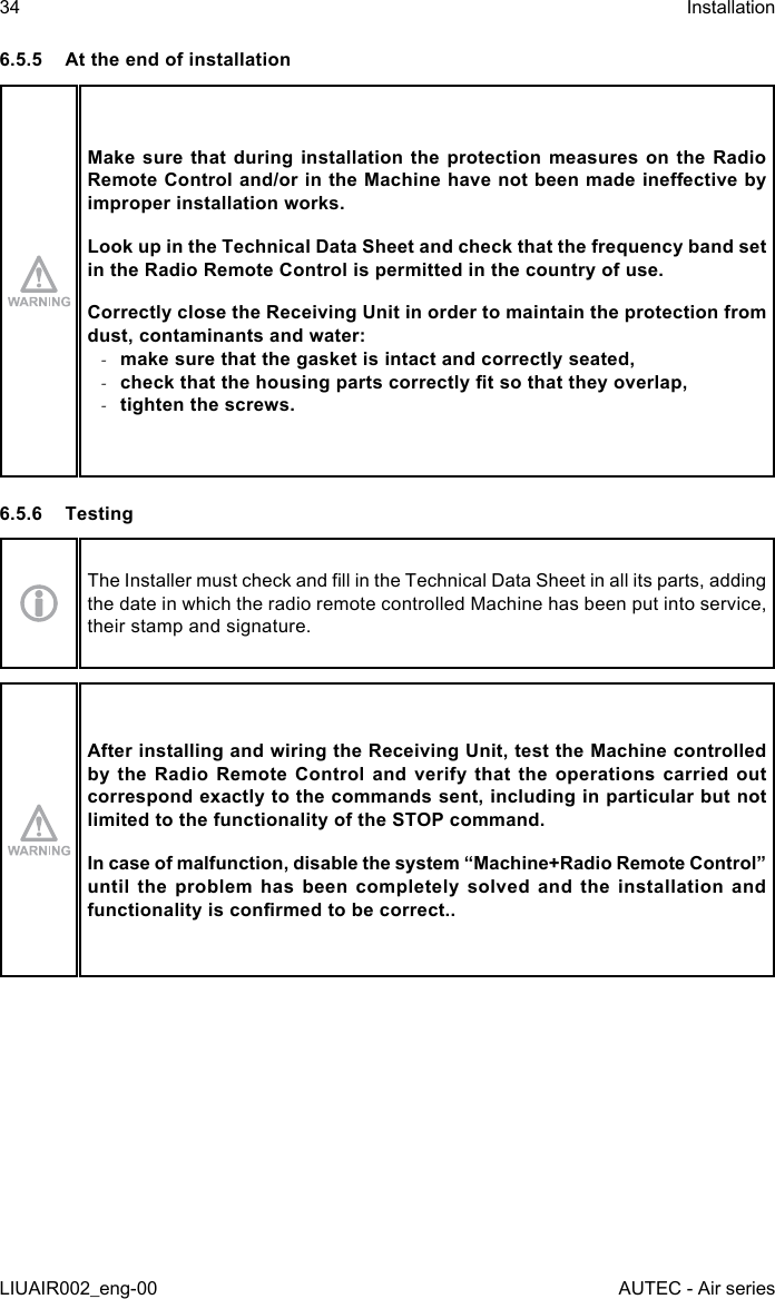 6.5.5  At the end of installationMake sure that during installation the protection measures on the Radio Remote Control and/or in the Machine have not been made ineective by improper installation works.Look up in the Technical Data Sheet and check that the frequency band set in the Radio Remote Control is permitted in the country of use.Correctly close the Receiving Unit in order to maintain the protection from dust, contaminants and water: -make sure that the gasket is intact and correctly seated, -check that the housing parts correctly t so that they overlap, -tighten the screws.6.5.6 TestingThe Installer must check and ll in the Technical Data Sheet in all its parts, adding the date in which the radio remote controlled Machine has been put into service, their stamp and signature.After installing and wiring the Receiving Unit, test the Machine controlled by the Radio Remote Control and verify that the operations carried out correspond exactly to the commands sent, including in particular but not limited to the functionality of the STOP command.In case of malfunction, disable the system “Machine+Radio Remote Control” until the problem has been completely solved and the installation and functionality is conrmed to be correct..34LIUAIR002_eng-00InstallationAUTEC - Air series