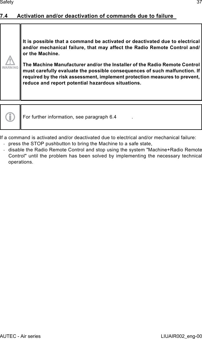 7.4  Activation and/or deactivation of commands due to failureIt is possible that a command be activated or deactivated due to electrical and/or mechanical failure, that may aect the Radio Remote Control and/or the Machine.The Machine Manufacturer and/or the Installer of the Radio Remote Control must carefully evaluate the possible consequences of such malfunction. If required by the risk assessment, implement protection measures to prevent, reduce and report potential hazardous situations.For further information, see paragraph 6.4  .If a command is activated and/or deactivated due to electrical and/or mechanical failure: -press the STOP pushbutton to bring the Machine to a safe state, -disable the Radio Remote Control and stop using the system &quot;Machine+Radio Remote Control&quot; until the problem has been solved by implementing the necessary technical operations.AUTEC - Air seriesSafety 37LIUAIR002_eng-00