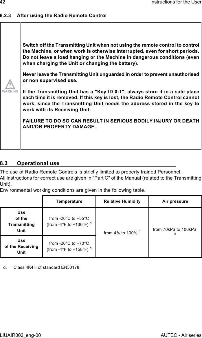 8.2.3  After using the Radio Remote ControlSwitch o the Transmitting Unit when not using the remote control to control the Machine, or when work is otherwise interrupted, even for short periods. Do not leave a load hanging or the Machine in dangerous conditions (even when charging the Unit or changing the battery).Never leave the Transmitting Unit unguarded in order to prevent unauthorised or non supervised use.If the Transmitting Unit has a &quot;Key ID 0-1&quot;, always store it in a safe place each time it is removed. If this key is lost, the Radio Remote Control cannot work, since the Transmitting Unit needs the address stored in the key to work with its Receiving Unit.FAILURE TO DO SO CAN RESULT IN SERIOUS BODILY INJURY OR DEATH AND/OR PROPERTY DAMAGE.8.3  Operational useThe use of Radio Remote Controls is strictly limited to properly trained Personnel.All instructions for correct use are given in &quot;Part C&quot; of the Manual (related to the Transmitting Unit).Environmental working conditions are given in the following table.Temperature Relative Humidity Air pressureUse  of the Transmitting  Unitfrom -20°C to +55°C (from -4°F to +130°F) dfrom 4% to 100% dfrom 70kPa to 106kPa dUse  of the Receiving  Unitfrom -20°C to +70°C (from -4°F to +158°F) dd.  Class 4K4H of standard EN50178.42LIUAIR002_eng-00Instructions for the UserAUTEC - Air series