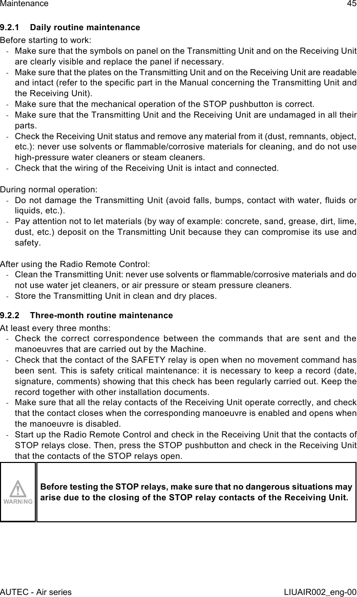 9.2.1  Daily routine maintenanceBefore starting to work: -Make sure that the symbols on panel on the Transmitting Unit and on the Receiving Unit are clearly visible and replace the panel if necessary. -Make sure that the plates on the Transmitting Unit and on the Receiving Unit are readable and intact (refer to the specic part in the Manual concerning the Transmitting Unit and the Receiving Unit). -Make sure that the mechanical operation of the STOP pushbutton is correct. -Make sure that the Transmitting Unit and the Receiving Unit are undamaged in all their parts. -Check the Receiving Unit status and remove any material from it (dust, remnants, object, etc.): never use solvents or ammable/corrosive materials for cleaning, and do not use high-pressure water cleaners or steam cleaners. -Check that the wiring of the Receiving Unit is intact and connected.During normal operation: -Do not damage the Transmitting Unit (avoid falls, bumps, contact with water, uids or liquids, etc.). -Pay attention not to let materials (by way of example: concrete, sand, grease, dirt, lime, dust, etc.) deposit on the Transmitting Unit because they can compromise its use and safety.After using the Radio Remote Control: -Clean the Transmitting Unit: never use solvents or ammable/corrosive materials and do not use water jet cleaners, or air pressure or steam pressure cleaners. -Store the Transmitting Unit in clean and dry places.9.2.2  Three-month routine maintenanceAt least every three months: -Check the correct correspondence between the commands that are sent and the manoeuvres that are carried out by the Machine. -Check that the contact of the SAFETY relay is open when no movement command has been sent. This  is safety critical  maintenance:  it is necessary  to keep a  record (date, signature, comments) showing that this check has been regularly carried out. Keep the record together with other installation documents. -Make sure that all the relay contacts of the Receiving Unit operate correctly, and check that the contact closes when the corresponding manoeuvre is enabled and opens when the manoeuvre is disabled. -Start up the Radio Remote Control and check in the Receiving Unit that the contacts of STOP relays close. Then, press the STOP pushbutton and check in the Receiving Unit that the contacts of the STOP relays open.Before testing the STOP relays, make sure that no dangerous situations may arise due to the closing of the STOP relay contacts of the Receiving Unit.AUTEC - Air seriesMaintenance 45LIUAIR002_eng-00