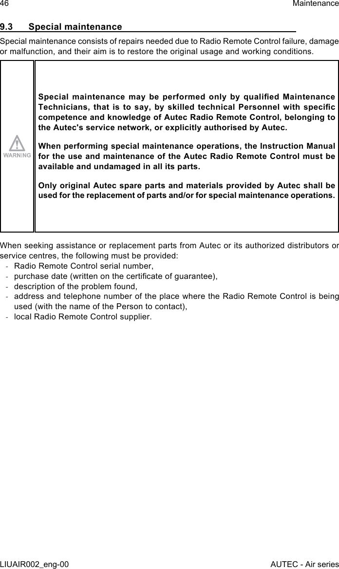 9.3  Special maintenanceSpecial maintenance consists of repairs needed due to Radio Remote Control failure, damage or malfunction, and their aim is to restore the original usage and working conditions.Special  maintenance  may  be  performed  only  by  qualied  Maintenance Technicians, that  is  to say,  by  skilled technical  Personnel  with  specic competence and knowledge of Autec Radio Remote Control, belonging to the Autec&apos;s service network, or explicitly authorised by Autec.When performing special maintenance operations, the Instruction Manual for the use and maintenance of the Autec Radio Remote Control must be available and undamaged in all its parts.Only original Autec spare parts and materials provided by Autec shall be used for the replacement of parts and/or for special maintenance operations.When seeking assistance or replacement parts from Autec or its authorized distributors or service centres, the following must be provided: -Radio Remote Control serial number, -purchase date (written on the certicate of guarantee), -description of the problem found, -address and telephone number of the place where the Radio Remote Control is being used (with the name of the Person to contact), -local Radio Remote Control supplier.46LIUAIR002_eng-00MaintenanceAUTEC - Air series