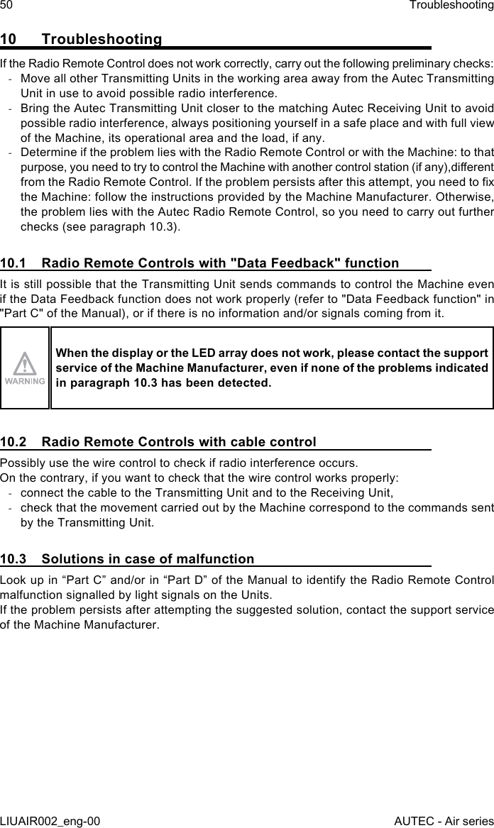 10 TroubleshootingIf the Radio Remote Control does not work correctly, carry out the following preliminary checks: -Move all other Transmitting Units in the working area away from the Autec Transmitting Unit in use to avoid possible radio interference. -Bring the Autec Transmitting Unit closer to the matching Autec Receiving Unit to avoid possible radio interference, always positioning yourself in a safe place and with full view of the Machine, its operational area and the load, if any. -Determine if the problem lies with the Radio Remote Control or with the Machine: to that purpose, you need to try to control the Machine with another control station (if any),dierent from the Radio Remote Control. If the problem persists after this attempt, you need to x the Machine: follow the instructions provided by the Machine Manufacturer. Otherwise, the problem lies with the Autec Radio Remote Control, so you need to carry out further checks (see paragraph 10.3).10.1  Radio Remote Controls with &quot;Data Feedback&quot; functionIt is still possible that the Transmitting Unit sends commands to control the Machine even if the Data Feedback function does not work properly (refer to &quot;Data Feedback function&quot; in &quot;Part C&quot; of the Manual), or if there is no information and/or signals coming from it.When the display or the LED array does not work, please contact the support service of the Machine Manufacturer, even if none of the problems indicated in paragraph 10.3 has been detected.10.2  Radio Remote Controls with cable controlPossibly use the wire control to check if radio interference occurs.On the contrary, if you want to check that the wire control works properly: -connect the cable to the Transmitting Unit and to the Receiving Unit, -check that the movement carried out by the Machine correspond to the commands sent by the Transmitting Unit.10.3  Solutions in case of malfunctionLook up in “Part C” and/or in “Part D” of the Manual to identify the Radio Remote Control malfunction signalled by light signals on the Units.If the problem persists after attempting the suggested solution, contact the support service of the Machine Manufacturer.50LIUAIR002_eng-00TroubleshootingAUTEC - Air series