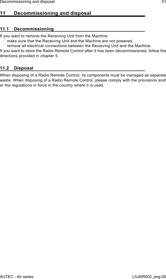 11  Decommissioning and disposal11.1 DecommissioningIf you want to remove the Receiving Unit from the Machine: -make sure that the Receiving Unit and the Machine are not powered, -remove all electrical connections between the Receiving Unit and the Machine.If you want to store the Radio Remote Control after it has been decommissioned, follow the directions provided in chapter 5.11.2 DisposalWhen disposing of a Radio Remote Control, its components must be managed as separate waste. When disposing of a Radio Remote Control, please comply with the provisions and/or the regulations in force in the country where it is used.AUTEC - Air seriesDecommissioning and disposal 51LIUAIR002_eng-00
