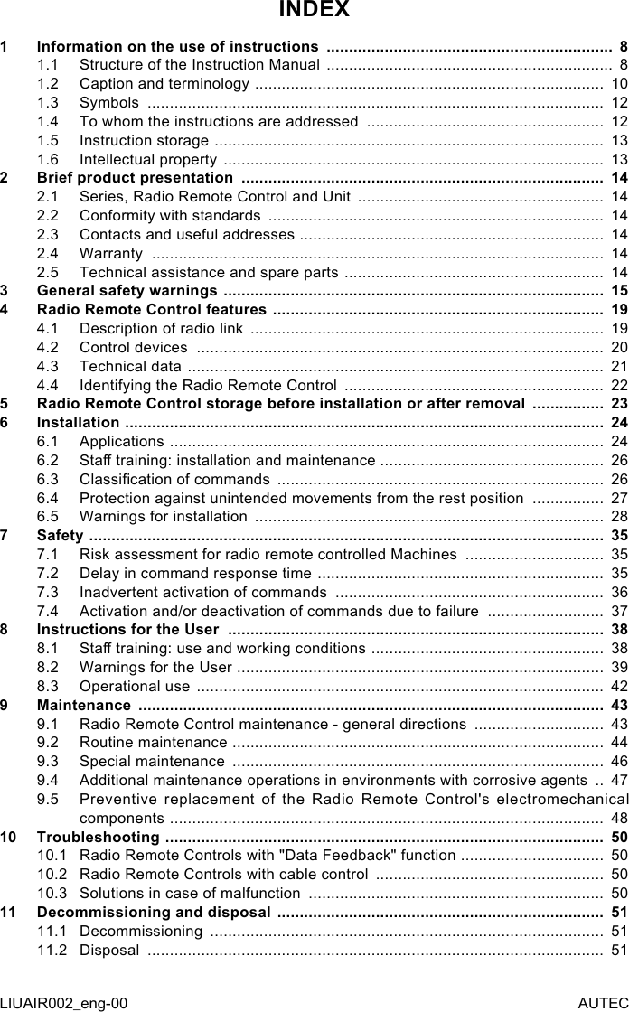 INDEX1  Information on the use of instructions  ................................................................  81.1  Structure of the Instruction Manual  ................................................................  81.2  Caption and terminology  ..............................................................................  101.3  Symbols  ......................................................................................................  121.4  To whom the instructions are addressed  .....................................................  121.5  Instruction storage  .......................................................................................  131.6  Intellectual property  .....................................................................................  132  Brief product presentation  .................................................................................  142.1  Series, Radio Remote Control and Unit  .......................................................  142.2  Conformity with standards  ...........................................................................  142.3  Contacts and useful addresses  ....................................................................  142.4  Warranty  .....................................................................................................  142.5  Technical assistance and spare parts  ..........................................................  143  General safety warnings  .....................................................................................  154  Radio Remote Control features  ..........................................................................  194.1  Description of radio link  ...............................................................................  194.2  Control devices  ...........................................................................................  204.3  Technical data  .............................................................................................  214.4  Identifying the Radio Remote Control  ..........................................................  225  Radio Remote Control storage before installation or after removal  ................  236  Installation  ...........................................................................................................  246.1  Applications  .................................................................................................  246.2  Sta training: installation and maintenance ..................................................  266.3  Classication of commands  .........................................................................  266.4  Protection against unintended movements from the rest position  ................  276.5  Warnings for installation  ..............................................................................  287  Safety  ...................................................................................................................  357.1  Risk assessment for radio remote controlled Machines  ...............................  357.2  Delay in command response time  ................................................................  357.3  Inadvertent activation of commands  ............................................................  367.4  Activation and/or deactivation of commands due to failure  ..........................  378  Instructions for the User  ....................................................................................  388.1  Sta training: use and working conditions  ....................................................  388.2  Warnings for the User  ..................................................................................  398.3  Operational use  ...........................................................................................  429  Maintenance  ........................................................................................................  439.1  Radio Remote Control maintenance - general directions  .............................  439.2  Routine maintenance  ...................................................................................  449.3  Special maintenance  ...................................................................................  469.4  Additional maintenance operations in environments with corrosive agents  ..  479.5  Preventive replacement of the Radio Remote Control&apos;s electromechanical components  .................................................................................................  4810 Troubleshooting  ..................................................................................................  5010.1  Radio Remote Controls with &quot;Data Feedback&quot; function  ................................  5010.2  Radio Remote Controls with cable control  ...................................................  5010.3  Solutions in case of malfunction  ..................................................................  5011 Decommissioning and disposal  .........................................................................  5111.1  Decommissioning  ........................................................................................  5111.2  Disposal  ......................................................................................................  51LIUAIR002_eng-00 AUTEC