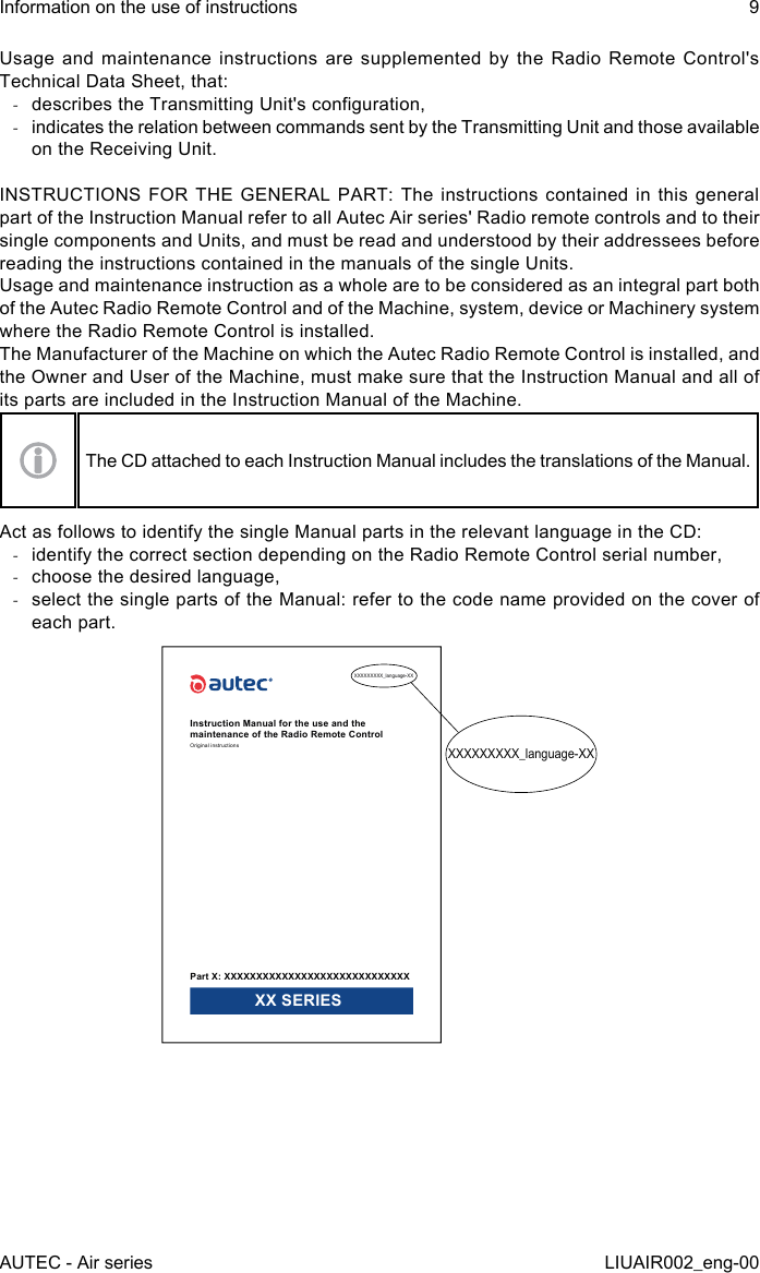 Usage and maintenance instructions are supplemented by the Radio Remote Control&apos;s Technical Data Sheet, that: -describes the Transmitting Unit&apos;s conguration, -indicates the relation between commands sent by the Transmitting Unit and those available on the Receiving Unit.INSTRUCTIONS FOR  THE  GENERAL PART:  The instructions  contained  in this  general part of the Instruction Manual refer to all Autec Air series&apos; Radio remote controls and to their single components and Units, and must be read and understood by their addressees before reading the instructions contained in the manuals of the single Units.Usage and maintenance instruction as a whole are to be considered as an integral part both of the Autec Radio Remote Control and of the Machine, system, device or Machinery system where the Radio Remote Control is installed.The Manufacturer of the Machine on which the Autec Radio Remote Control is installed, and the Owner and User of the Machine, must make sure that the Instruction Manual and all of its parts are included in the Instruction Manual of the Machine.The CD attached to each Instruction Manual includes the translations of the Manual.Act as follows to identify the single Manual parts in the relevant language in the CD: -identify the correct section depending on the Radio Remote Control serial number, -choose the desired language, -select the single parts of the Manual: refer to the code name provided on the cover of each part.XXXXXXXXX_language-XXXXXXXXXXX_language-XXInstruction Manual for the use and the maintenance of the Radio Remote ControlOriginal instructionsPart X: XXXXXXXXXXXXXXXXXXXXXXXXXXXXX XX SERIESAUTEC - Air seriesInformation on the use of instructions 9LIUAIR002_eng-00