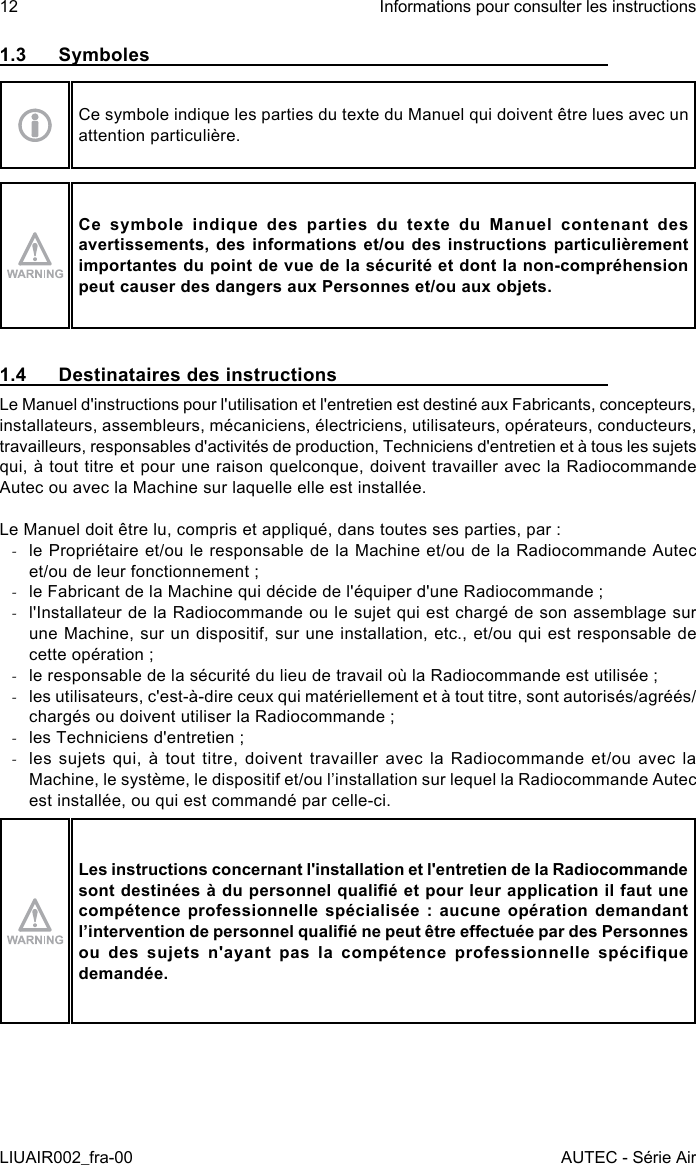 1.3  SymbolesCe symbole indique les parties du texte du Manuel qui doivent être lues avec un attention particulière.Ce  symbole  indique  des  parties  du  texte  du  Manuel  contenant  des avertissements, des informations et/ou des instructions particulièrement importantes du point de vue de la sécurité et dont la non-compréhension peut causer des dangers aux Personnes et/ou aux objets.1.4  Destinataires des instructionsLe Manuel d&apos;instructions pour l&apos;utilisation et l&apos;entretien est destiné aux Fabricants, concepteurs, installateurs, assembleurs, mécaniciens, électriciens, utilisateurs, opérateurs, conducteurs, travailleurs, responsables d&apos;activités de production, Techniciens d&apos;entretien et à tous les sujets qui, à tout titre et pour une raison quelconque, doivent travailler avec la Radiocommande Autec ou avec la Machine sur laquelle elle est installée.Le Manuel doit être lu, compris et appliqué, dans toutes ses parties, par : -le Propriétaire et/ou le responsable de la Machine et/ou de la Radiocommande Autec et/ou de leur fonctionnement ; -le Fabricant de la Machine qui décide de l&apos;équiper d&apos;une Radiocommande ; -l&apos;Installateur de la Radiocommande ou le sujet qui est chargé de son assemblage sur une Machine, sur un dispositif, sur une installation, etc., et/ou qui est responsable de cette opération ; -le responsable de la sécurité du lieu de travail où la Radiocommande est utilisée ; -les utilisateurs, c&apos;est-à-dire ceux qui matériellement et à tout titre, sont autorisés/agréés/chargés ou doivent utiliser la Radiocommande ; -les Techniciens d&apos;entretien ; -les sujets qui, à tout titre, doivent travailler avec la Radiocommande et/ou avec la Machine, le système, le dispositif et/ou l’installation sur lequel la Radiocommande Autec est installée, ou qui est commandé par celle-ci.Les instructions concernant l&apos;installation et l&apos;entretien de la Radiocommande sont destinées à du personnel qualié et pour leur application il faut une compétence professionnelle spécialisée : aucune opération demandant l’intervention de personnel qualié ne peut être eectuée par des Personnes ou  des  sujets  n&apos;ayant  pas  la  compétence  professionnelle  spécifique demandée.12LIUAIR002_fra-00Informations pour consulter les instructionsAUTEC - Série Air