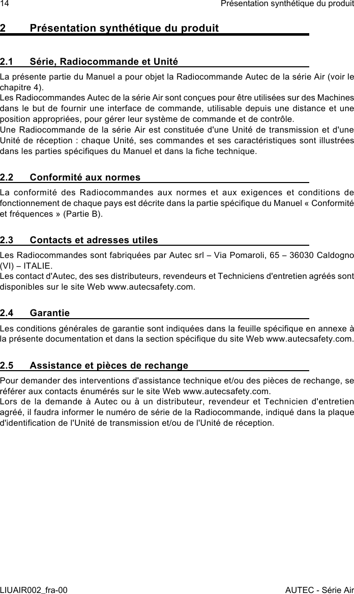 2  Présentation synthétique du produit2.1  Série, Radiocommande et UnitéLa présente partie du Manuel a pour objet la Radiocommande Autec de la série Air (voir le chapitre 4).Les Radiocommandes Autec de la série Air sont conçues pour être utilisées sur des Machines dans le but de fournir une interface de commande, utilisable depuis une distance et une position appropriées, pour gérer leur système de commande et de contrôle.Une Radiocommande de la série Air est constituée d&apos;une Unité de transmission et d&apos;une Unité de réception : chaque Unité, ses commandes et ses caractéristiques sont illustrées dans les parties spéciques du Manuel et dans la che technique.2.2  Conformité aux normesLa conformité des Radiocommandes aux normes et aux exigences et conditions de fonctionnement de chaque pays est décrite dans la partie spécique du Manuel « Conformité et fréquences » (Partie B).2.3  Contacts et adresses utilesLes Radiocommandes sont fabriquées par Autec srl – Via Pomaroli, 65 – 36030 Caldogno (VI) – ITALIE.Les contact d&apos;Autec, des ses distributeurs, revendeurs et Techniciens d&apos;entretien agréés sont disponibles sur le site Web www.autecsafety.com.2.4 GarantieLes conditions générales de garantie sont indiquées dans la feuille spécique en annexe à la présente documentation et dans la section spécique du site Web www.autecsafety.com.2.5  Assistance et pièces de rechangePour demander des interventions d&apos;assistance technique et/ou des pièces de rechange, se référer aux contacts énumérés sur le site Web www.autecsafety.com.Lors de la demande à Autec ou à un distributeur, revendeur et Technicien d&apos;entretien agréé, il faudra informer le numéro de série de la Radiocommande, indiqué dans la plaque d&apos;identication de l&apos;Unité de transmission et/ou de l&apos;Unité de réception.14LIUAIR002_fra-00Présentation synthétique du produitAUTEC - Série Air