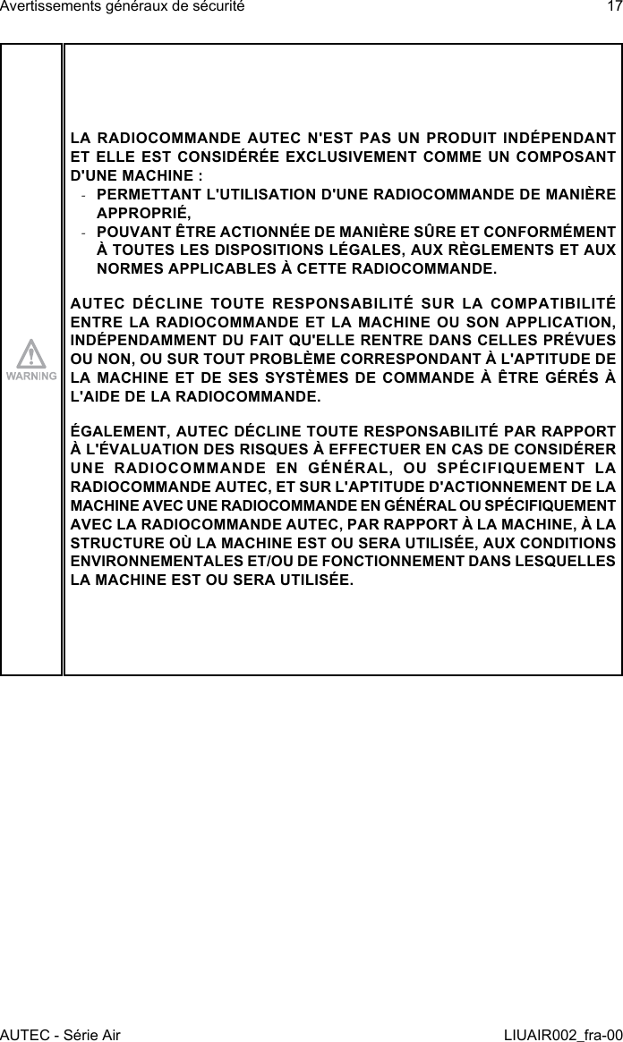 LA RADIOCOMMANDE AUTEC N&apos;EST PAS UN PRODUIT INDÉPENDANT ET ELLE EST CONSIDÉRÉE EXCLUSIVEMENT COMME UN COMPOSANT D&apos;UNE MACHINE : -PERMETTANT L&apos;UTILISATION D&apos;UNE RADIOCOMMANDE DE MANIÈRE APPROPRIÉ, -POUVANT ÊTRE ACTIONNÉE DE MANIÈRE SÛRE ET CONFORMÉMENT À TOUTES LES DISPOSITIONS LÉGALES, AUX RÈGLEMENTS ET AUX NORMES APPLICABLES À CETTE RADIOCOMMANDE.AUTEC DÉCLINE TOUTE RESPONSABILITÉ SUR LA COMPATIBILITÉ ENTRE LA RADIOCOMMANDE ET LA MACHINE OU SON APPLICATION, INDÉPENDAMMENT DU FAIT QU&apos;ELLE RENTRE DANS CELLES PRÉVUES OU NON, OU SUR TOUT PROBLÈME CORRESPONDANT À L&apos;APTITUDE DE LA MACHINE ET DE SES SYSTÈMES DE COMMANDE À ÊTRE GÉRÉS À L&apos;AIDE DE LA RADIOCOMMANDE.ÉGALEMENT, AUTEC DÉCLINE TOUTE RESPONSABILITÉ PAR RAPPORT À L&apos;ÉVALUATION DES RISQUES À EFFECTUER EN CAS DE CONSIDÉRER UNE RADIOCOMMANDE EN GÉNÉRAL, OU SPÉCIFIQUEMENT LA RADIOCOMMANDE AUTEC, ET SUR L&apos;APTITUDE D&apos;ACTIONNEMENT DE LA MACHINE AVEC UNE RADIOCOMMANDE EN GÉNÉRAL OU SPÉCIFIQUEMENT AVEC LA RADIOCOMMANDE AUTEC, PAR RAPPORT À LA MACHINE, À LA STRUCTURE OÙ LA MACHINE EST OU SERA UTILISÉE, AUX CONDITIONS ENVIRONNEMENTALES ET/OU DE FONCTIONNEMENT DANS LESQUELLES LA MACHINE EST OU SERA UTILISÉE.AUTEC - Série AirAvertissements généraux de sécurité 17LIUAIR002_fra-00