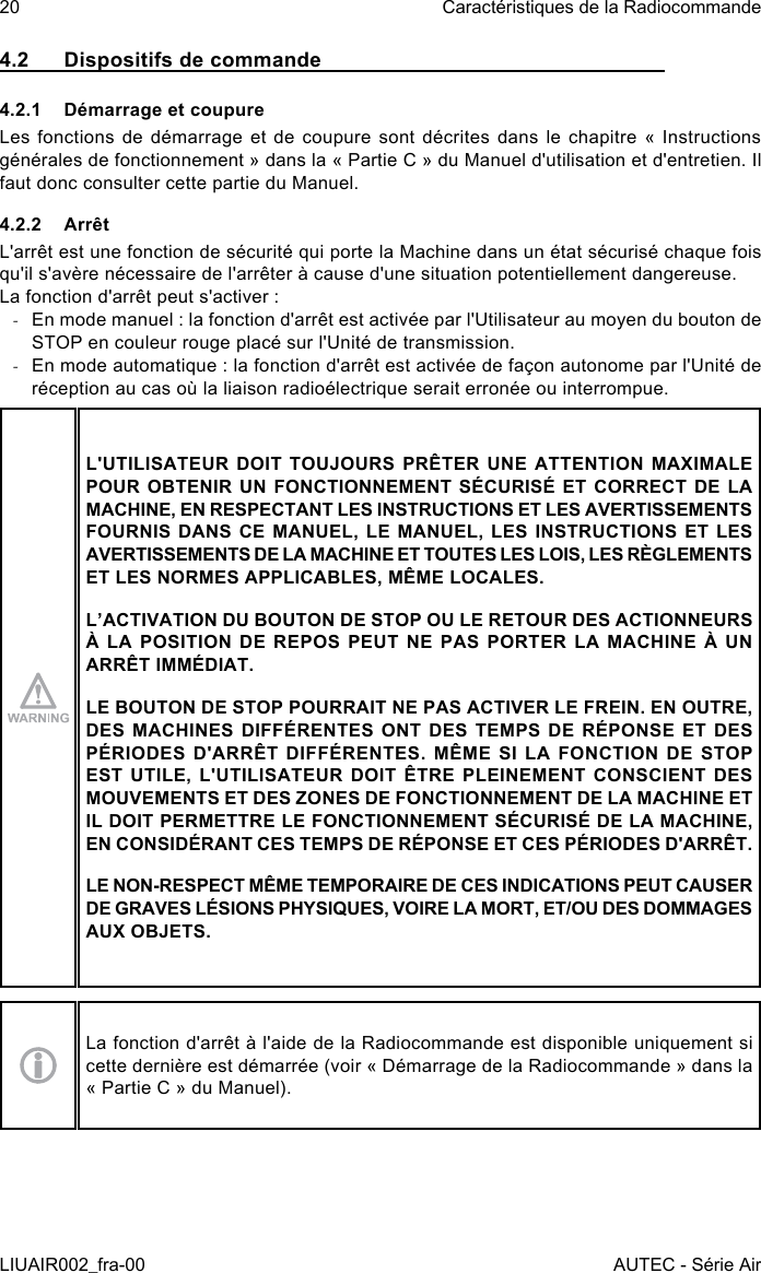 4.2  Dispositifs de commande4.2.1  Démarrage et coupureLes fonctions de démarrage et de coupure sont décrites dans le chapitre « Instructions générales de fonctionnement » dans la « Partie C » du Manuel d&apos;utilisation et d&apos;entretien. Il faut donc consulter cette partie du Manuel.4.2.2 ArrêtL&apos;arrêt est une fonction de sécurité qui porte la Machine dans un état sécurisé chaque fois qu&apos;il s&apos;avère nécessaire de l&apos;arrêter à cause d&apos;une situation potentiellement dangereuse.La fonction d&apos;arrêt peut s&apos;activer : -En mode manuel : la fonction d&apos;arrêt est activée par l&apos;Utilisateur au moyen du bouton de STOP en couleur rouge placé sur l&apos;Unité de transmission. -En mode automatique : la fonction d&apos;arrêt est activée de façon autonome par l&apos;Unité de réception au cas où la liaison radioélectrique serait erronée ou interrompue.L&apos;UTILISATEUR DOIT TOUJOURS PRÊTER UNE ATTENTION MAXIMALE POUR OBTENIR UN FONCTIONNEMENT SÉCURISÉ ET CORRECT DE LA MACHINE, EN RESPECTANT LES INSTRUCTIONS ET LES AVERTISSEMENTS FOURNIS DANS CE MANUEL, LE MANUEL, LES INSTRUCTIONS ET LES AVERTISSEMENTS DE LA MACHINE ET TOUTES LES LOIS, LES RÈGLEMENTS ET LES NORMES APPLICABLES, MÊME LOCALES.L’ACTIVATION DU BOUTON DE STOP OU LE RETOUR DES ACTIONNEURS À LA POSITION DE REPOS PEUT NE PAS PORTER LA MACHINE À UN ARRÊT IMMÉDIAT.LE BOUTON DE STOP POURRAIT NE PAS ACTIVER LE FREIN. EN OUTRE, DES MACHINES DIFFÉRENTES ONT DES TEMPS DE RÉPONSE ET DES PÉRIODES D&apos;ARRÊT DIFFÉRENTES. MÊME SI LA FONCTION DE STOP EST UTILE, L&apos;UTILISATEUR DOIT ÊTRE PLEINEMENT CONSCIENT DES MOUVEMENTS ET DES ZONES DE FONCTIONNEMENT DE LA MACHINE ET IL DOIT PERMETTRE LE FONCTIONNEMENT SÉCURISÉ DE LA MACHINE, EN CONSIDÉRANT CES TEMPS DE RÉPONSE ET CES PÉRIODES D&apos;ARRÊT.LE NON-RESPECT MÊME TEMPORAIRE DE CES INDICATIONS PEUT CAUSER DE GRAVES LÉSIONS PHYSIQUES, VOIRE LA MORT, ET/OU DES DOMMAGES AUX OBJETS.La fonction d&apos;arrêt à l&apos;aide de la Radiocommande est disponible uniquement si cette dernière est démarrée (voir « Démarrage de la Radiocommande » dans la « Partie C » du Manuel).20LIUAIR002_fra-00Caractéristiques de la RadiocommandeAUTEC - Série Air