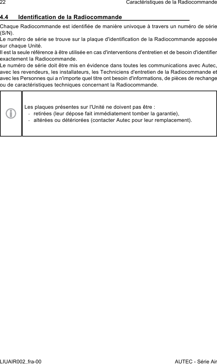 4.4  Identication de la RadiocommandeChaque Radiocommande est identiée de manière univoque à travers un numéro de série (S/N).Le numéro de série se trouve sur la plaque d&apos;identication de la Radiocommande apposée sur chaque Unité.Il est la seule référence à être utilisée en cas d&apos;interventions d&apos;entretien et de besoin d&apos;identier exactement la Radiocommande.Le numéro de série doit être mis en évidence dans toutes les communications avec Autec, avec les revendeurs, les installateurs, les Techniciens d&apos;entretien de la Radiocommande et avec les Personnes qui a n&apos;importe quel titre ont besoin d&apos;informations, de pièces de rechange ou de caractéristiques techniques concernant la Radiocommande.Les plaques présentes sur l&apos;Unité ne doivent pas être : -retirées (leur dépose fait immédiatement tomber la garantie), -altérées ou détériorées (contacter Autec pour leur remplacement).22LIUAIR002_fra-00Caractéristiques de la RadiocommandeAUTEC - Série Air