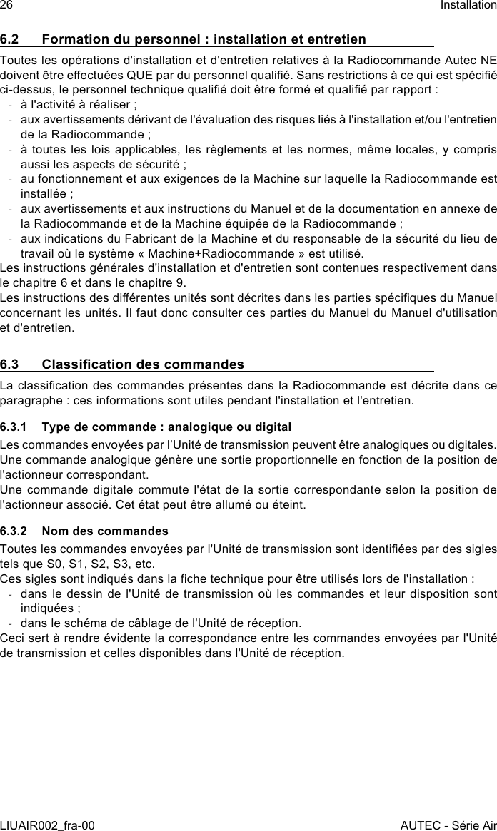 6.2  Formation du personnel : installation et entretienToutes les opérations d&apos;installation et d&apos;entretien relatives à la Radiocommande Autec NE doivent être eectuées QUE par du personnel qualié. Sans restrictions à ce qui est spécié ci-dessus, le personnel technique qualié doit être formé et qualié par rapport : -à l&apos;activité à réaliser ; -aux avertissements dérivant de l&apos;évaluation des risques liés à l&apos;installation et/ou l&apos;entretien de la Radiocommande ; -à toutes les lois applicables, les règlements et les normes, même  locales,  y compris aussi les aspects de sécurité ; -au fonctionnement et aux exigences de la Machine sur laquelle la Radiocommande est installée ; -aux avertissements et aux instructions du Manuel et de la documentation en annexe de la Radiocommande et de la Machine équipée de la Radiocommande ; -aux indications du Fabricant de la Machine et du responsable de la sécurité du lieu de travail où le système « Machine+Radiocommande » est utilisé.Les instructions générales d&apos;installation et d&apos;entretien sont contenues respectivement dans le chapitre 6 et dans le chapitre 9.Les instructions des diérentes unités sont décrites dans les parties spéciques du Manuel concernant les unités. Il faut donc consulter ces parties du Manuel du Manuel d&apos;utilisation et d&apos;entretien.6.3  Classication des commandesLa classication des commandes présentes dans la Radiocommande est décrite dans ce paragraphe : ces informations sont utiles pendant l&apos;installation et l&apos;entretien.6.3.1  Type de commande : analogique ou digitalLes commandes envoyées par l’Unité de transmission peuvent être analogiques ou digitales.Une commande analogique génère une sortie proportionnelle en fonction de la position de l&apos;actionneur correspondant.Une commande digitale commute l&apos;état de la sortie correspondante selon la position de l&apos;actionneur associé. Cet état peut être allumé ou éteint.6.3.2  Nom des commandesToutes les commandes envoyées par l&apos;Unité de transmission sont identiées par des sigles tels que S0, S1, S2, S3, etc.Ces sigles sont indiqués dans la che technique pour être utilisés lors de l&apos;installation : -dans le dessin de l&apos;Unité de transmission où les  commandes et leur disposition sont indiquées ; -dans le schéma de câblage de l&apos;Unité de réception.Ceci sert à rendre évidente la correspondance entre les commandes envoyées par l&apos;Unité de transmission et celles disponibles dans l&apos;Unité de réception.26LIUAIR002_fra-00InstallationAUTEC - Série Air