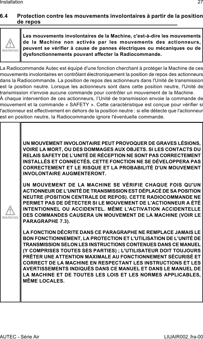 6.4  Protection contre les mouvements involontaires à partir de la position de reposLes mouvements involontaires de la Machine, c&apos;est-à-dire les mouvements de la Machine non activés par les mouvements des actionneurs, peuvent se vérier  à  cause  de  pannes  électriques ou  mécaniques  ou  de dysfonctionnements pouvant aecter la Radiocommande.La Radiocommande Autec est équipé d&apos;une fonction cherchant à protéger la Machine de ces mouvements involontaires en contrôlant électroniquement la position de repos des actionneurs dans la Radiocommande. La position de repos des actionneurs dans l&apos;Unité de transmission est la position neutre. Lorsque les actionneurs sont dans cette position neutre, l&apos;Unité de transmission n&apos;envoie aucune commande pour contrôler un mouvement de la Machine.À chaque intervention de ces actionneurs, l’Unité de transmission envoie la commande de mouvement et la commande « SAFETY ». Cette caractéristique est conçue pour vérier si l&apos;actionneur est eectivement en dehors de la position neutre : si elle détecte que l&apos;actionneur est en position neutre, la Radiocommande ignore l&apos;éventuelle commande.UN MOUVEMENT INVOLONTAIRE PEUT PROVOQUER DE GRAVES LÉSIONS, VOIRE LA MORT, OU DES DOMMAGES AUX OBJETS. SI LES CONTACTS DU RELAIS SAFETY DE L’UNITÉ DE RÉCEPTION NE SONT PAS CORRECTEMENT INSTALLÉS ET CONNECTÉS, CETTE FONCTION NE SE DÉVELOPPERA PAS CORRECTEMENT ET LE RISQUE ET LA PROBABILITÉ D&apos;UN MOUVEMENT INVOLONTAIRE AUGMENTERONT.UN MOUVEMENT DE LA MACHINE SE VÉRIFIE CHAQUE FOIS QU&apos;UN ACTIONNEUR DE L’UNITÉ DE TRANSMISSION EST DÉPLACÉ DE SA POSITION NEUTRE (POSITION CENTRALE DE REPOS). CETTE RADIOCOMMANDE NE PERMET PAS DE DÉTECTER SI LE MOUVEMENT DE L&apos;ACTIONNEUR A ÉTÉ INTENTIONNEL OU ACCIDENTEL. MÊME L&apos;ACTIVATION ACCIDENTELLE DES COMMANDES CAUSERA UN MOUVEMENT DE LA MACHINE (VOIR LE PARAGRAPHE 7.3).LA FONCTION DÉCRITE DANS CE PARAGRAPHE NE REMPLACE JAMAIS LE BON FONCTIONNEMENT, LA PROTECTION ET L&apos;UTILISATION DE L’UNITÉ DE TRANSMISSION SELON LES INSTRUCTIONS CONTENUES DANS CE MANUEL (Y COMPRISES TOUTES SES PARTIES) ; L&apos;UTILISATEUR DOIT TOUJOURS PRÊTER UNE ATTENTION MAXIMALE AU FONCTIONNEMENT SÉCURISÉ ET CORRECT DE LA MACHINE EN RESPECTANT LES INSTRUCTIONS ET LES AVERTISSEMENTS INDIQUÉS DANS CE MANUEL ET DANS LE MANUEL DE LA MACHINE ET DE TOUTES LES LOIS ET LES NORMES APPLICABLES, MÊME LOCALES.AUTEC - Série AirInstallation 27LIUAIR002_fra-00