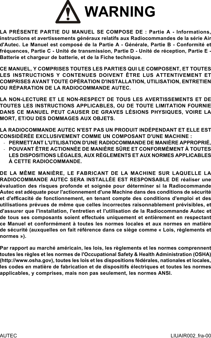  WARNINGLA PRÉSENTE PARTIE DU MANUEL SE COMPOSE DE : Partie A - Informations, instructions et avertissements généraux relatifs aux Radiocommandes de la série Air d&apos;Autec. Le Manuel est composé de la Partie A - Générale, Partie B - Conformité et fréquences, Partie C - Unité de transmission, Partie D - Unité de réception, Partie E - Batterie et chargeur de batterie, et de la Fiche technique.CE MANUEL, Y COMPRISES TOUTES LES PARTIES QUI LE COMPOSENT, ET TOUTES LES INSTRUCTIONS Y CONTENUES DOIVENT ÊTRE LUS ATTENTIVEMENT ET COMPRISES AVANT TOUTE OPÉRATION D&apos;INSTALLATION, UTILISATION, ENTRETIEN OU RÉPARATION DE LA RADIOCOMMANDE AUTEC.LA NON-LECTURE ET LE NON-RESPECT DE TOUS LES AVERTISSEMENTS ET DE TOUTES LES INSTRUCTIONS APPLICABLES, OU DE TOUTE LIMITATION FOURNIE DANS CE MANUEL PEUT CAUSER DE GRAVES LÉSIONS PHYSIQUES, VOIRE LA MORT, ET/OU DES DOMMAGES AUX OBJETS.LA RADIOCOMMANDE AUTEC N&apos;EST PAS UN PRODUIT INDÉPENDANT ET ELLE EST CONSIDÉRÉE EXCLUSIVEMENT COMME UN COMPOSANT D&apos;UNE MACHINE : -PERMETTANT L&apos;UTILISATION D&apos;UNE RADIOCOMMANDE DE MANIÈRE APPROPRIÉ, -POUVANT ÊTRE ACTIONNÉE DE MANIÈRE SÛRE ET CONFORMÉMENT À TOUTES LES DISPOSITIONS LÉGALES, AUX RÈGLEMENTS ET AUX NORMES APPLICABLES À CETTE RADIOCOMMANDE.DE LA MÊME MANIÈRE, LE FABRICANT DE LA MACHINE SUR LAQUELLE LA RADIOCOMMANDE AUTEC SERA INSTALLÉE EST RESPONSABLE DE réaliser une évaluation des risques profonde et soignée pour déterminer si la Radiocommande Autec est adéquate pour l&apos;actionnement d&apos;une Machine dans des conditions de sécurité et d&apos;ecacité de fonctionnement, en tenant compte des conditions d&apos;emploi et des utilisations prévues de même que celles incorrectes raisonnablement prévisibles, et d&apos;assurer que l&apos;installation, l&apos;entretien et l&apos;utilisation de la Radiocommande Autec et de tous ses composants soient eectués uniquement et entièrement en respectant ce Manuel et  conformément  à  toutes  les  normes  locales  et aux normes  en  matière de sécurité (auxquelles on fait référence dans ce siège comme « Lois, règlements et normes »).Par rapport au marché américain, les lois, les règlements et les normes comprennent toutes les règles et les normes de l&apos;Occupational Safety &amp; Health Administration (OSHA) (http://www.osha.gov), toutes les lois et les dispositions fédérales, nationales et locales, les codes en matière de fabrication et de dispositifs électriques et toutes les normes applicables, y comprises, mais non pas seulement, les normes ANSI.AUTEC LIUAIR002_fra-00