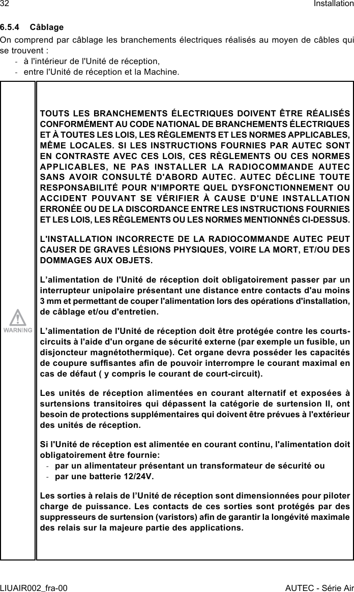 6.5.4 CâblageOn comprend par câblage les branchements électriques réalisés au moyen de câbles qui se trouvent : -à l&apos;intérieur de l&apos;Unité de réception, -entre l&apos;Unité de réception et la Machine.TOUTS LES BRANCHEMENTS ÉLECTRIQUES DOIVENT ÊTRE RÉALISÉS CONFORMÉMENT AU CODE NATIONAL DE BRANCHEMENTS ÉLECTRIQUES ET À TOUTES LES LOIS, LES RÈGLEMENTS ET LES NORMES APPLICABLES, MÊME LOCALES. SI LES INSTRUCTIONS FOURNIES PAR AUTEC SONT EN CONTRASTE AVEC CES LOIS, CES RÈGLEMENTS OU CES NORMES APPLICABLES, NE PAS INSTALLER LA RADIOCOMMANDE AUTEC SANS AVOIR CONSULTÉ D&apos;ABORD AUTEC. AUTEC DÉCLINE TOUTE RESPONSABILITÉ POUR N&apos;IMPORTE QUEL DYSFONCTIONNEMENT OU ACCIDENT POUVANT SE VÉRIFIER À CAUSE D&apos;UNE INSTALLATION ERRONÉE OU DE LA DISCORDANCE ENTRE LES INSTRUCTIONS FOURNIES ET LES LOIS, LES RÈGLEMENTS OU LES NORMES MENTIONNÉS CI-DESSUS.L&apos;INSTALLATION INCORRECTE DE LA RADIOCOMMANDE AUTEC PEUT CAUSER DE GRAVES LÉSIONS PHYSIQUES, VOIRE LA MORT, ET/OU DES DOMMAGES AUX OBJETS.L’alimentation de l&apos;Unité de réception doit obligatoirement passer par un interrupteur unipolaire présentant une distance entre contacts d&apos;au moins 3 mm et permettant de couper l&apos;alimentation lors des opérations d&apos;installation, de câblage et/ou d&apos;entretien.L’alimentation de l&apos;Unité de réception doit être protégée contre les courts-circuits à l&apos;aide d&apos;un organe de sécurité externe (par exemple un fusible, un disjoncteur magnétothermique). Cet organe devra posséder les capacités de coupure susantes an de pouvoir interrompre le courant maximal en cas de défaut ( y compris le courant de court-circuit).Les unités de réception alimentées en courant alternatif et exposées à surtensions transitoires qui dépassent la catégorie de surtension II, ont besoin de protections supplémentaires qui doivent être prévues à l&apos;extérieur des unités de réception.Si l&apos;Unité de réception est alimentée en courant continu, l&apos;alimentation doit obligatoirement être fournie: -par un alimentateur présentant un transformateur de sécurité ou -par une batterie 12/24V.Les sorties à relais de l’Unité de réception sont dimensionnées pour piloter charge de puissance. Les contacts de ces sorties sont protégés par des suppresseurs de surtension (varistors) an de garantir la longévité maximale des relais sur la majeure partie des applications.32LIUAIR002_fra-00InstallationAUTEC - Série Air