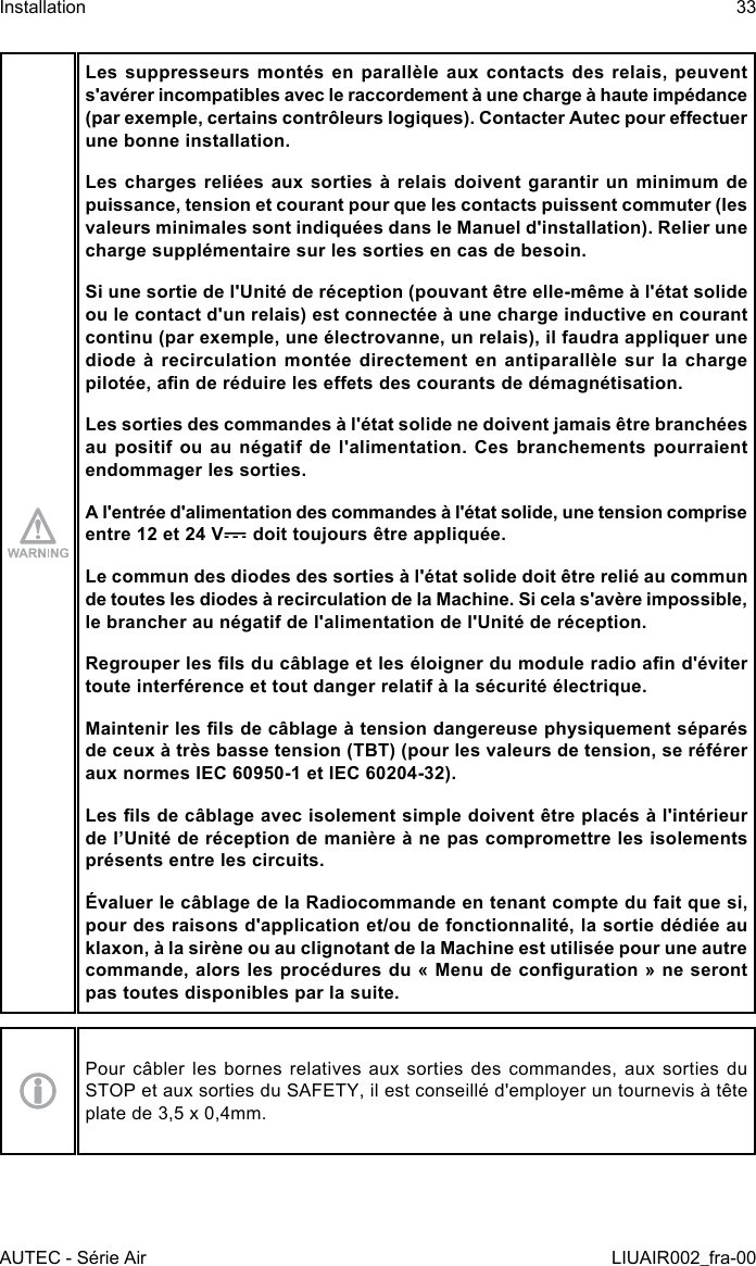 Les suppresseurs  montés  en  parallèle  aux  contacts  des  relais,  peuvent s&apos;avérer incompatibles avec le raccordement à une charge à haute impédance (par exemple, certains contrôleurs logiques). Contacter Autec pour eectuer une bonne installation.Les charges reliées aux sorties à relais doivent garantir un minimum de puissance, tension et courant pour que les contacts puissent commuter (les valeurs minimales sont indiquées dans le Manuel d&apos;installation). Relier une charge supplémentaire sur les sorties en cas de besoin.Si une sortie de l&apos;Unité de réception (pouvant être elle-même à l&apos;état solide ou le contact d&apos;un relais) est connectée à une charge inductive en courant continu (par exemple, une électrovanne, un relais), il faudra appliquer une diode  à  recirculation  montée  directement  en  antiparallèle  sur  la  charge pilotée, an de réduire les eets des courants de démagnétisation.Les sorties des commandes à l&apos;état solide ne doivent jamais être branchées au positif ou au négatif de l&apos;alimentation. Ces branchements pourraient endommager les sorties.A l&apos;entrée d&apos;alimentation des commandes à l&apos;état solide, une tension comprise entre 12 et 24 V  doit toujours être appliquée.Le commun des diodes des sorties à l&apos;état solide doit être relié au commun de toutes les diodes à recirculation de la Machine. Si cela s&apos;avère impossible, le brancher au négatif de l&apos;alimentation de l&apos;Unité de réception.Regrouper les ls du câblage et les éloigner du module radio an d&apos;éviter toute interférence et tout danger relatif à la sécurité électrique.Maintenir les ls de câblage à tension dangereuse physiquement séparés de ceux à très basse tension (TBT) (pour les valeurs de tension, se référer aux normes IEC 60950-1 et IEC 60204-32).Les ls de câblage avec isolement simple doivent être placés à l&apos;intérieur de l’Unité de réception de manière à ne pas compromettre les isolements présents entre les circuits.Évaluer le câblage de la Radiocommande en tenant compte du fait que si, pour des raisons d&apos;application et/ou de fonctionnalité, la sortie dédiée au klaxon, à la sirène ou au clignotant de la Machine est utilisée pour une autre commande, alors les procédures du « Menu de conguration » ne seront pas toutes disponibles par la suite.Pour câbler les bornes relatives aux sorties des commandes, aux sorties du STOP et aux sorties du SAFETY, il est conseillé d&apos;employer un tournevis à tête plate de 3,5 x 0,4mm.AUTEC - Série AirInstallation 33LIUAIR002_fra-00