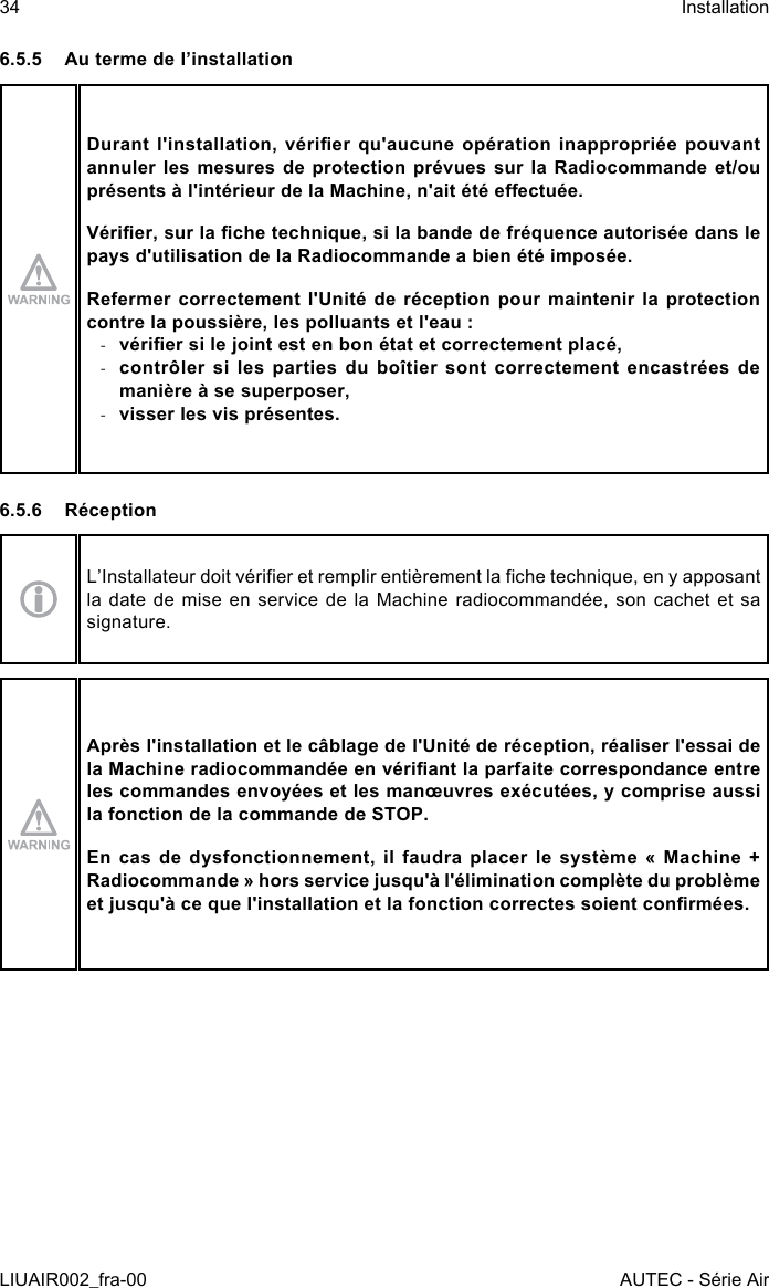 6.5.5  Au terme de l’installationDurant  l&apos;installation,  vérier  qu&apos;aucune  opération  inappropriée  pouvant annuler les mesures de protection prévues sur la Radiocommande et/ou présents à l&apos;intérieur de la Machine, n&apos;ait été eectuée.Vérier, sur la che technique, si la bande de fréquence autorisée dans le pays d&apos;utilisation de la Radiocommande a bien été imposée.Refermer correctement l&apos;Unité de réception pour maintenir la protection contre la poussière, les polluants et l&apos;eau : -vérier si le joint est en bon état et correctement placé, -contrôler si les parties du boîtier sont correctement encastrées de manière à se superposer, -visser les vis présentes.6.5.6 RéceptionL’Installateur doit vérier et remplir entièrement la che technique, en y apposant la date de mise en service de la Machine radiocommandée, son cachet et sa signature.Après l&apos;installation et le câblage de l&apos;Unité de réception, réaliser l&apos;essai de la Machine radiocommandée en vériant la parfaite correspondance entre les commandes envoyées et les manœuvres exécutées, y comprise aussi la fonction de la commande de STOP.En  cas  de  dysfonctionnement,  il  faudra  placer  le  système  «  Machine  + Radiocommande » hors service jusqu&apos;à l&apos;élimination complète du problème et jusqu&apos;à ce que l&apos;installation et la fonction correctes soient conrmées.34LIUAIR002_fra-00InstallationAUTEC - Série Air