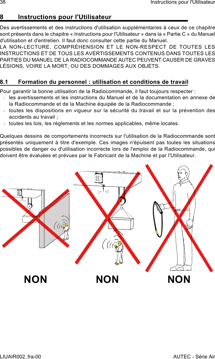 8  Instructions pour l&apos;UtilisateurDes avertissements et des instructions d&apos;utilisation supplémentaires à ceux de ce chapitre sont présents dans le chapitre « Instructions pour l&apos;Utilisateur » dans la « Partie C » du Manuel d&apos;utilisation et d&apos;entretien. Il faut donc consulter cette partie du Manuel.LA NON-LECTURE, COMPRÉHENSION ET LE NON-RESPECT DE TOUTES LES INSTRUCTIONS ET DE TOUS LES AVERTISSEMENTS CONTENUS DANS TOUTES LES PARTIES DU MANUEL DE LA RADIOCOMMANDE AUTEC PEUVENT CAUSER DE GRAVES LÉSIONS, VOIRE LA MORT, OU DES DOMMAGES AUX OBJETS.8.1  Formation du personnel : utilisation et conditions de travailPour garantir la bonne utilisation de la Radiocommande, il faut toujours respecter : -les avertissements et les instructions du Manuel et de la documentation en annexe de la Radiocommande et de la Machine équipée de la Radiocommande ; -toutes les dispositions en vigueur sur la sécurité du travail et sur la prévention des accidents au travail ; -toutes les lois, les règlements et les normes applicables, même locales.Quelques dessins de comportements incorrects sur l&apos;utilisation de la Radiocommande sont présentés uniquement à titre d&apos;exemple. Ces images n&apos;épuisent pas toutes les situations possibles de danger ou d&apos;utilisation incorrecte lors de l&apos;emploi de la Radiocommande, qui doivent être évaluées et prévues par le Fabricant de la Machine et par l&apos;Utilisateur.NON NON NON38LIUAIR002_fra-00Instructions pour l&apos;UtilisateurAUTEC - Série Air