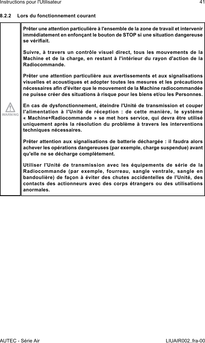 8.2.2  Lors du fonctionnement courantPrêter une attention particulière à l&apos;ensemble de la zone de travail et intervenir immédiatement en enfonçant le bouton de STOP si une situation dangereuse se vériait.Suivre, à travers un contrôle visuel direct, tous les mouvements de la Machine et  de  la  charge,  en  restant  à  l&apos;intérieur  du  rayon  d&apos;action  de  la Radiocommande.Prêter une attention particulière aux avertissements et aux signalisations visuelles et acoustiques et adopter toutes les mesures et les précautions nécessaires an d&apos;éviter que le mouvement de la Machine radiocommandée ne puisse créer des situations à risque pour les biens et/ou les Personnes.En cas de dysfonctionnement, éteindre l&apos;Unité de transmission et couper l&apos;alimentation  à  l&apos;Unité  de  réception  :  de  cette  manière,  le  système « Machine+Radiocommande  »  se  met  hors  service,  qui devra être utilisé uniquement après  la  résolution  du  problème  à  travers  les interventions techniques nécessaires.Prêter attention aux signalisations de batterie déchargée : il faudra alors achever les opérations dangereuses (par exemple, charge suspendue) avant qu&apos;elle ne se décharge complètement.Utiliser l&apos;Unité de transmission avec les équipements de série de la Radiocommande (par exemple, fourreau, sangle ventrale, sangle en bandoulière)  de  façon  à  éviter  des  chutes  accidentelles  de  l&apos;Unité,  des contacts des actionneurs avec des corps étrangers ou des utilisations anormales.AUTEC - Série AirInstructions pour l&apos;Utilisateur 41LIUAIR002_fra-00