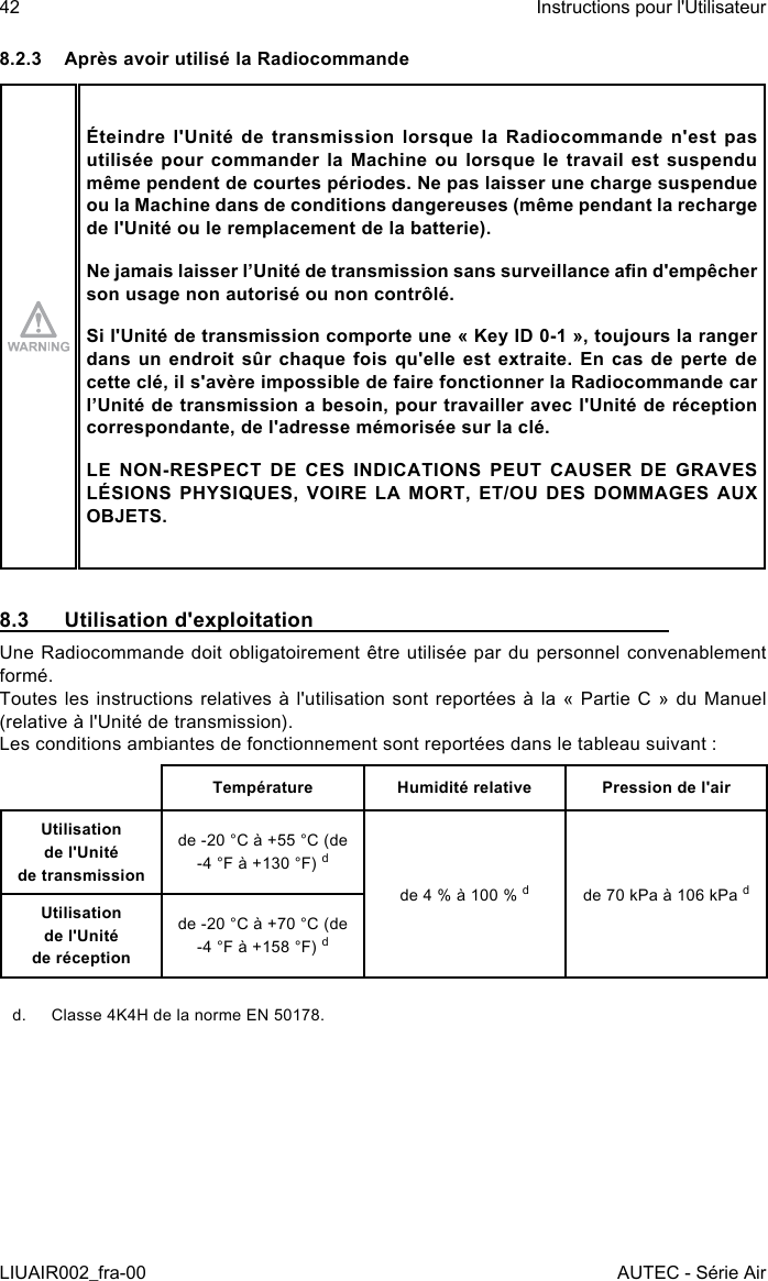 8.2.3  Après avoir utilisé la RadiocommandeÉteindre l&apos;Unité de transmission lorsque la Radiocommande n&apos;est pas utilisée pour commander la Machine ou lorsque le travail est suspendu même pendent de courtes périodes. Ne pas laisser une charge suspendue ou la Machine dans de conditions dangereuses (même pendant la recharge de l&apos;Unité ou le remplacement de la batterie).Ne jamais laisser l’Unité de transmission sans surveillance an d&apos;empêcher son usage non autorisé ou non contrôlé.Si l&apos;Unité de transmission comporte une « Key ID 0-1 », toujours la ranger dans un  endroit  sûr  chaque  fois  qu&apos;elle  est  extraite.  En  cas  de  perte  de cette clé, il s&apos;avère impossible de faire fonctionner la Radiocommande car l’Unité de transmission a besoin, pour travailler avec l&apos;Unité de réception correspondante, de l&apos;adresse mémorisée sur la clé.LE NON-RESPECT DE CES INDICATIONS PEUT CAUSER DE GRAVES LÉSIONS PHYSIQUES, VOIRE LA MORT, ET/OU DES DOMMAGES AUX OBJETS.8.3  Utilisation d&apos;exploitationUne Radiocommande doit obligatoirement être utilisée par du personnel convenablement formé.Toutes les instructions relatives à l&apos;utilisation sont reportées à la « Partie C » du Manuel (relative à l&apos;Unité de transmission).Les conditions ambiantes de fonctionnement sont reportées dans le tableau suivant :Température Humidité relative Pression de l&apos;airUtilisation  de l&apos;Unité  de transmissionde -20 °C à +55 °C (de -4 °F à +130 °F) dde 4 % à 100 % dde 70 kPa à 106 kPa dUtilisation  de l&apos;Unité  de réceptionde -20 °C à +70 °C (de -4 °F à +158 °F) dd.  Classe 4K4H de la norme EN 50178.42LIUAIR002_fra-00Instructions pour l&apos;UtilisateurAUTEC - Série Air