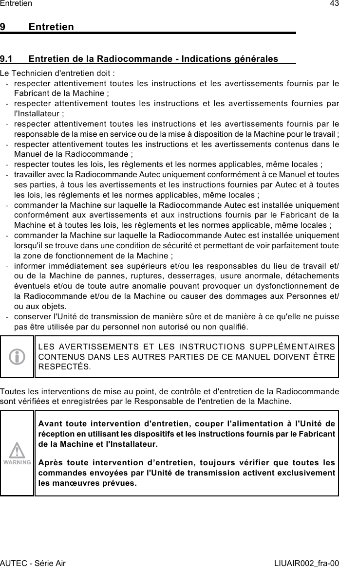 9 Entretien9.1  Entretien de la Radiocommande - Indications généralesLe Technicien d&apos;entretien doit : -respecter attentivement toutes les instructions et les avertissements fournis par le Fabricant de la Machine ; -respecter attentivement toutes les instructions et les avertissements fournies par l&apos;Installateur ; -respecter attentivement toutes les instructions et les avertissements fournis par le responsable de la mise en service ou de la mise à disposition de la Machine pour le travail ; -respecter attentivement toutes les instructions et les avertissements contenus dans le Manuel de la Radiocommande ; -respecter toutes les lois, les règlements et les normes applicables, même locales ; -travailler avec la Radiocommande Autec uniquement conformément à ce Manuel et toutes ses parties, à tous les avertissements et les instructions fournies par Autec et à toutes les lois, les règlements et les normes applicables, même locales ; -commander la Machine sur laquelle la Radiocommande Autec est installée uniquement conformément aux avertissements et aux instructions fournis par le Fabricant de la Machine et à toutes les lois, les règlements et les normes applicable, même locales ; -commander la Machine sur laquelle la Radiocommande Autec est installée uniquement lorsqu&apos;il se trouve dans une condition de sécurité et permettant de voir parfaitement toute la zone de fonctionnement de la Machine ; -informer immédiatement ses supérieurs et/ou les responsables du lieu de travail et/ou de la Machine de pannes, ruptures, desserrages, usure anormale, détachements éventuels et/ou de toute autre anomalie pouvant provoquer un dysfonctionnement de la Radiocommande et/ou de la Machine ou causer des dommages aux Personnes et/ou aux objets. -conserver l&apos;Unité de transmission de manière sûre et de manière à ce qu&apos;elle ne puisse pas être utilisée par du personnel non autorisé ou non qualié.LES AVERTISSEMENTS ET LES INSTRUCTIONS SUPPLÉMENTAIRES CONTENUS DANS LES AUTRES PARTIES DE CE MANUEL DOIVENT ÊTRE RESPECTÉS.Toutes les interventions de mise au point, de contrôle et d&apos;entretien de la Radiocommande sont vériées et enregistrées par le Responsable de l&apos;entretien de la Machine.Avant toute intervention d&apos;entretien, couper l&apos;alimentation à l&apos;Unité de réception en utilisant les dispositifs et les instructions fournis par le Fabricant de la Machine et l&apos;Installateur.Après  toute  intervention  d’entretien,  toujours  vérifier  que  toutes  les commandes envoyées par l&apos;Unité de transmission activent exclusivement les manœuvres prévues.AUTEC - Série AirEntretien 43LIUAIR002_fra-00