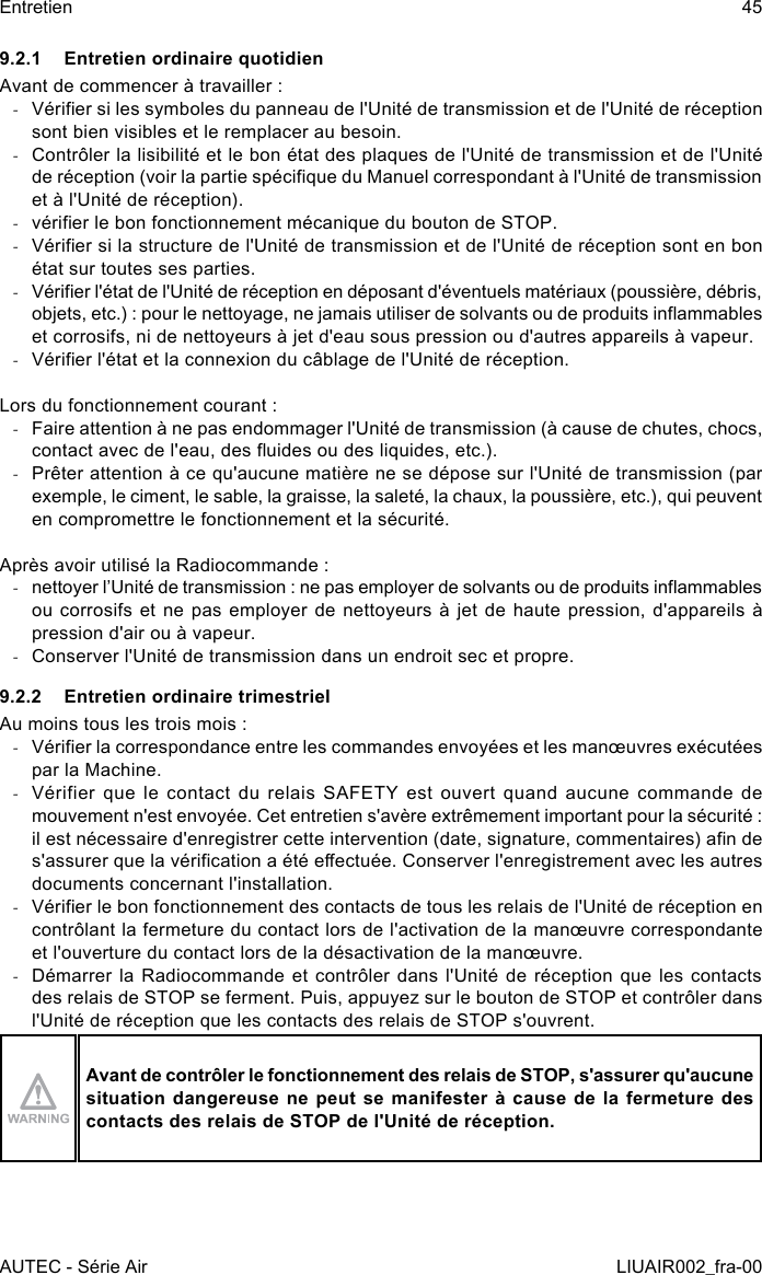 9.2.1  Entretien ordinaire quotidienAvant de commencer à travailler : -Vérier si les symboles du panneau de l&apos;Unité de transmission et de l&apos;Unité de réception sont bien visibles et le remplacer au besoin. -Contrôler la lisibilité et le bon état des plaques de l&apos;Unité de transmission et de l&apos;Unité de réception (voir la partie spécique du Manuel correspondant à l&apos;Unité de transmission et à l&apos;Unité de réception). -vérier le bon fonctionnement mécanique du bouton de STOP. -Vérier si la structure de l&apos;Unité de transmission et de l&apos;Unité de réception sont en bon état sur toutes ses parties. -Vérier l&apos;état de l&apos;Unité de réception en déposant d&apos;éventuels matériaux (poussière, débris, objets, etc.) : pour le nettoyage, ne jamais utiliser de solvants ou de produits inammables et corrosifs, ni de nettoyeurs à jet d&apos;eau sous pression ou d&apos;autres appareils à vapeur. -Vérier l&apos;état et la connexion du câblage de l&apos;Unité de réception.Lors du fonctionnement courant : -Faire attention à ne pas endommager l&apos;Unité de transmission (à cause de chutes, chocs, contact avec de l&apos;eau, des uides ou des liquides, etc.). -Prêter attention à ce qu&apos;aucune matière ne se dépose sur l&apos;Unité de transmission (par exemple, le ciment, le sable, la graisse, la saleté, la chaux, la poussière, etc.), qui peuvent en compromettre le fonctionnement et la sécurité.Après avoir utilisé la Radiocommande : -nettoyer l’Unité de transmission : ne pas employer de solvants ou de produits inammables ou corrosifs et ne pas employer de nettoyeurs à jet de haute pression, d&apos;appareils à pression d&apos;air ou à vapeur. -Conserver l&apos;Unité de transmission dans un endroit sec et propre.9.2.2  Entretien ordinaire trimestrielAu moins tous les trois mois : -Vérier la correspondance entre les commandes envoyées et les manœuvres exécutées par la Machine. -Vérifier que le contact du relais SAFETY est ouvert quand aucune commande de mouvement n&apos;est envoyée. Cet entretien s&apos;avère extrêmement important pour la sécurité : il est nécessaire d&apos;enregistrer cette intervention (date, signature, commentaires) an de s&apos;assurer que la vérication a été eectuée. Conserver l&apos;enregistrement avec les autres documents concernant l&apos;installation. -Vérier le bon fonctionnement des contacts de tous les relais de l&apos;Unité de réception en contrôlant la fermeture du contact lors de l&apos;activation de la manœuvre correspondante et l&apos;ouverture du contact lors de la désactivation de la manœuvre. -Démarrer la Radiocommande et contrôler dans l&apos;Unité de réception que les contacts des relais de STOP se ferment. Puis, appuyez sur le bouton de STOP et contrôler dans l&apos;Unité de réception que les contacts des relais de STOP s&apos;ouvrent.Avant de contrôler le fonctionnement des relais de STOP, s&apos;assurer qu&apos;aucune situation dangereuse ne peut se manifester à cause de la fermeture des contacts des relais de STOP de l&apos;Unité de réception.AUTEC - Série AirEntretien 45LIUAIR002_fra-00