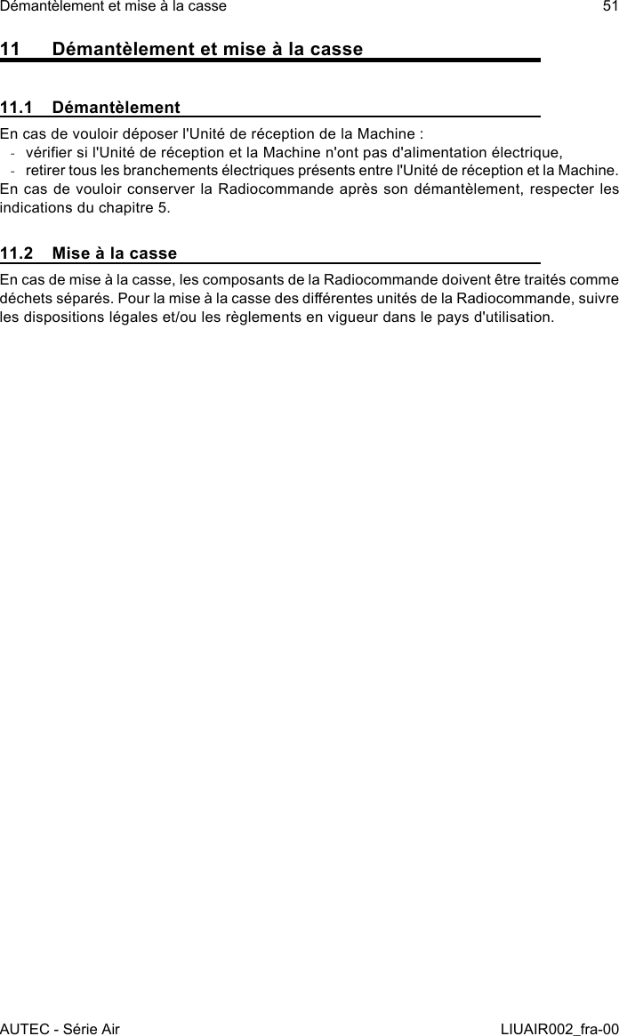 11  Démantèlement et mise à la casse11.1  DémantèlementEn cas de vouloir déposer l&apos;Unité de réception de la Machine : -vérier si l&apos;Unité de réception et la Machine n&apos;ont pas d&apos;alimentation électrique, -retirer tous les branchements électriques présents entre l&apos;Unité de réception et la Machine.En cas de vouloir conserver la Radiocommande après son démantèlement, respecter les indications du chapitre 5.11.2  Mise à la casseEn cas de mise à la casse, les composants de la Radiocommande doivent être traités comme déchets séparés. Pour la mise à la casse des diérentes unités de la Radiocommande, suivre les dispositions légales et/ou les règlements en vigueur dans le pays d&apos;utilisation.AUTEC - Série AirDémantèlement et mise à la casse 51LIUAIR002_fra-00