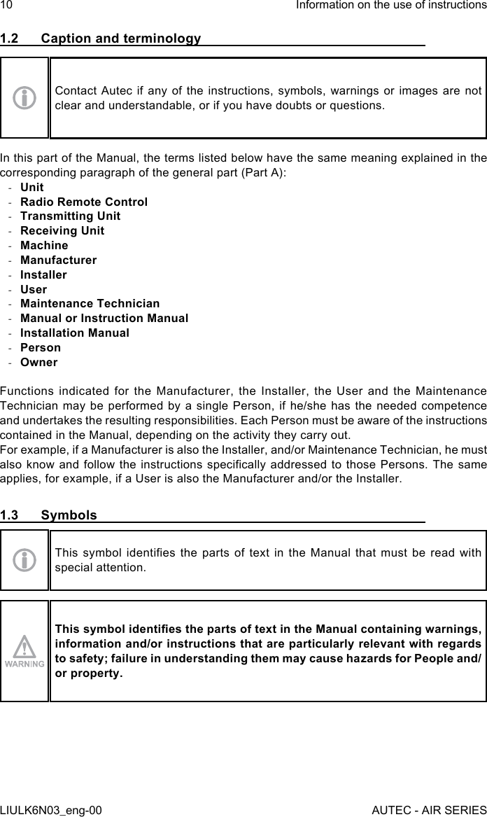 1.2  Caption and terminologyContact Autec if any of the instructions, symbols, warnings or images are not clear and understandable, or if you have doubts or questions.In this part of the Manual, the terms listed below have the same meaning explained in the corresponding paragraph of the general part (Part A): -Unit -Radio Remote Control -Transmitting Unit -Receiving Unit -Machine -Manufacturer -Installer -User -Maintenance Technician -Manual or Instruction Manual -Installation Manual -Person -OwnerFunctions indicated for the Manufacturer, the Installer, the User and the Maintenance Technician may be performed by a single Person, if he/she has the needed competence and undertakes the resulting responsibilities. Each Person must be aware of the instructions contained in the Manual, depending on the activity they carry out.For example, if a Manufacturer is also the Installer, and/or Maintenance Technician, he must also know  and  follow the  instructions  specically addressed  to  those Persons. The  same applies, for example, if a User is also the Manufacturer and/or the Installer.1.3 SymbolsThis  symbol  identies  the  parts  of  text  in  the  Manual  that  must  be  read  with special attention.This symbol identies the parts of text in the Manual containing warnings, information and/or instructions that are particularly relevant with regards to safety; failure in understanding them may cause hazards for People and/or property.10LIULK6N03_eng-00Information on the use of instructionsAUTEC - AIR SERIES