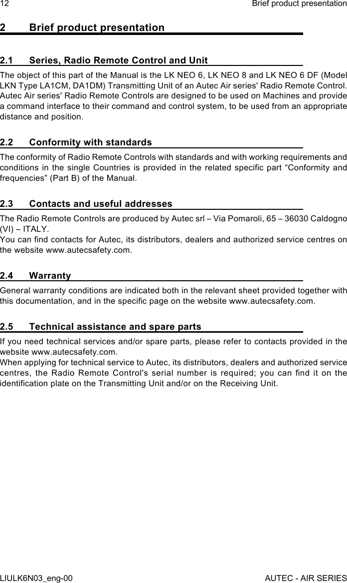 2  Brief product presentation2.1  Series, Radio Remote Control and UnitThe object of this part of the Manual is the LK NEO 6, LK NEO 8 and LK NEO 6 DF (Model LKN Type LA1CM, DA1DM) Transmitting Unit of an Autec Air series&apos; Radio Remote Control.Autec Air series&apos; Radio Remote Controls are designed to be used on Machines and provide a command interface to their command and control system, to be used from an appropriate distance and position.2.2  Conformity with standardsThe conformity of Radio Remote Controls with standards and with working requirements and conditions in  the single  Countries  is provided  in the  related specic  part “Conformity and frequencies” (Part B) of the Manual.2.3  Contacts and useful addressesThe Radio Remote Controls are produced by Autec srl – Via Pomaroli, 65 – 36030 Caldogno (VI) – ITALY.You can nd contacts for Autec, its distributors, dealers and authorized service centres on the website www.autecsafety.com.2.4 WarrantyGeneral warranty conditions are indicated both in the relevant sheet provided together with this documentation, and in the specic page on the website www.autecsafety.com.2.5  Technical assistance and spare partsIf you need technical services and/or spare parts, please refer to contacts provided in the website www.autecsafety.com.When applying for technical service to Autec, its distributors, dealers and authorized service centres,  the  Radio  Remote  Control&apos;s  serial  number  is  required;  you  can  nd  it  on  the identication plate on the Transmitting Unit and/or on the Receiving Unit.12LIULK6N03_eng-00Brief product presentationAUTEC - AIR SERIES
