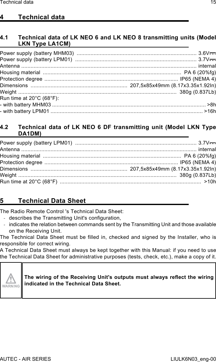 4  Technical data4.1  Technical data of LK NEO 6 and LK NEO 8 transmitting units (Model LKN Type LA1CM)Power supply (battery MHM03)  .............................................................................. 3.6VPower supply (battery LPM01)  ............................................................................... 3.7VAntenna  .................................................................................................................. internalHousing material  ..........................................................................................  PA 6 (20%fg)Protection degree  ....................................................................................... IP65 (NEMA 4)Dimensions  ...............................................................  207,5x85x49mm (8.17x3.35x1.92In)Weight  .......................................................................................................  380g (0.837Lb)Run time at 20°C (68°F):- with battery MHM03 .................................................................................................... &gt;8h- with battery LPM01 ................................................................................................... &gt;16h4.2  Technical data of LK NEO 6 DF transmitting unit (Model LKN Type DA1DM)Power supply (battery LPM01)  ............................................................................... 3.7VAntenna  .................................................................................................................. internalHousing material  ..........................................................................................  PA 6 (20%fg)Protection degree  ....................................................................................... IP65 (NEMA 4)Dimensions  ...............................................................  207,5x85x49mm (8.17x3.35x1.92In)Weight  .......................................................................................................  380g (0.837Lb)Run time at 20°C (68°F)  ............................................................................................  &gt;10h5  Technical Data SheetThe Radio Remote Control &apos;s Technical Data Sheet: -describes the Transmitting Unit&apos;s conguration, -indicates the relation between commands sent by the Transmitting Unit and those available on the Receiving Unit.The Technical  Data Sheet  must be  lled  in,  checked  and signed  by the  Installer, who  is responsible for correct wiring.A Technical Data Sheet must always be kept together with this Manual: if you need to use the Technical Data Sheet for administrative purposes (tests, check, etc.), make a copy of it.The wiring of the Receiving Unit&apos;s outputs must always reect the wiring indicated in the Technical Data Sheet.AUTEC - AIR SERIESTechnical data 15LIULK6N03_eng-00