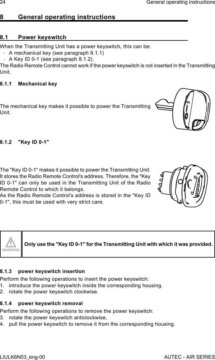 8  General operating instructions8.1  Power keyswitchWhen the Transmitting Unit has a power keyswitch, this can be: -A mechanical key (see paragraph 8.1.1) -A Key ID 0-1 (see paragraph 8.1.2).The Radio Remote Control cannot work if the power keyswitch is not inserted in the Transmitting Unit.8.1.1  Mechanical keyThe mechanical key makes it possible to power the Transmitting Unit.8.1.2  &quot;Key ID 0-1&quot;The &quot;Key ID 0-1&quot; makes it possible to power the Transmitting Unit.It stores the Radio Remote Control&apos;s address. Therefore, the &quot;Key ID 0-1&quot; can only be used in the Transmitting Unit of the Radio Remote Control to which it belongs.As the Radio Remote Control&apos;s address is stored in the &quot;Key ID 0-1&quot;, this must be used with very strict care.Only use the &quot;Key ID 0-1&quot; for the Transmitting Unit with which it was provided.8.1.3  power keyswitch insertionPerform the following operations to insert the power keyswitch:1.  introduce the power keyswitch inside the corresponding housing.2.  rotate the power keyswitch clockwise.8.1.4  power keyswitch removalPerform the following operations to remove the power keyswitch:3.  rotate the power keyswitch anticlockwise,4.  pull the power keyswitch to remove it from the corresponding housing.24LIULK6N03_eng-00General operating instructionsAUTEC - AIR SERIES