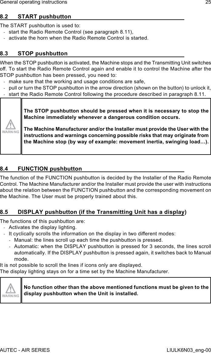 8.2  START pushbuttonThe START pushbutton is used to: -start the Radio Remote Control (see paragraph 8.11), -activate the horn when the Radio Remote Control is started.8.3  STOP pushbuttonWhen the STOP pushbutton is activated, the Machine stops and the Transmitting Unit switches o. To start the Radio Remote Control again and enable it to control the Machine after the STOP pushbutton has been pressed, you need to: -make sure that the working and usage conditions are safe, -pull or turn the STOP pushbutton in the arrow direction (shown on the button) to unlock it, -start the Radio Remote Control following the procedure described in paragraph 8.11.The STOP pushbutton should be pressed when it is necessary to stop the Machine immediately whenever a dangerous condition occurs.The Machine Manufacturer and/or the Installer must provide the User with the instructions and warnings concerning possible risks that may originate from the Machine stop (by way of example: movement inertia, swinging load…).8.4  FUNCTION pushbuttonThe function of the FUNCTION pushbutton is decided by the Installer of the Radio Remote Control. The Machine Manufacturer and/or the Installer must provide the user with instructions about the relation between the FUNCTION pushbutton and the corresponding movement on the Machine. The User must be properly trained about this.8.5  DISPLAY pushbutton (if the Transmitting Unit has a display)The functions of this pushbutton are: -Activates the display lighting. -It cyclically scrolls the information on the display in two dierent modes: -Manual: the lines scroll up each time the pushbutton is pressed. -Automatic: when the DISPLAY pushbutton is pressed for 3 seconds, the lines scroll automatically. If the DISPLAY pushbutton is pressed again, it switches back to Manual mode.It is not possible to scroll the lines if icons only are displayed.The display lighting stays on for a time set by the Machine Manufacturer.No function other than the above mentioned functions must be given to the display pushbutton when the Unit is installed.AUTEC - AIR SERIESGeneral operating instructions 25LIULK6N03_eng-00