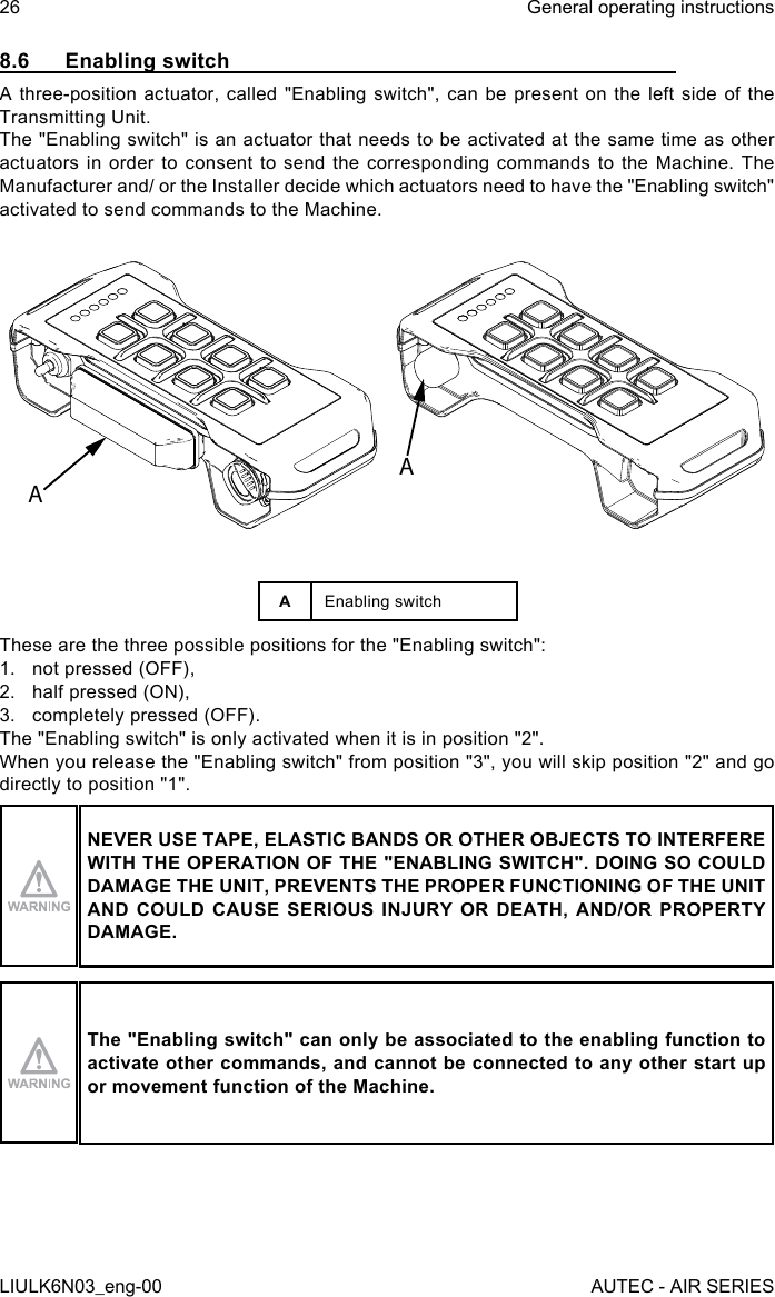 8.6  Enabling switchA three-position actuator, called &quot;Enabling switch&quot;, can be present on the left side of the Transmitting Unit.The &quot;Enabling switch&quot; is an actuator that needs to be activated at the same time as other actuators in order to consent to send the corresponding commands to the Machine. The Manufacturer and/ or the Installer decide which actuators need to have the &quot;Enabling switch&quot; activated to send commands to the Machine.AAAEnabling switchThese are the three possible positions for the &quot;Enabling switch&quot;:1.  not pressed (OFF),2.  half pressed (ON),3.  completely pressed (OFF).The &quot;Enabling switch&quot; is only activated when it is in position &quot;2&quot;.When you release the &quot;Enabling switch&quot; from position &quot;3&quot;, you will skip position &quot;2&quot; and go directly to position &quot;1&quot;.NEVER USE TAPE, ELASTIC BANDS OR OTHER OBJECTS TO INTERFERE WITH THE OPERATION OF THE &quot;ENABLING SWITCH&quot;. DOING SO COULD DAMAGE THE UNIT, PREVENTS THE PROPER FUNCTIONING OF THE UNIT AND COULD CAUSE SERIOUS INJURY OR DEATH, AND/OR PROPERTY DAMAGE.The &quot;Enabling switch&quot; can only be associated to the enabling function to activate other commands, and cannot be connected to any other start up or movement function of the Machine.26LIULK6N03_eng-00General operating instructionsAUTEC - AIR SERIES