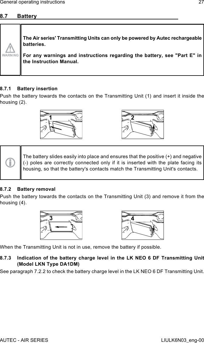 8.7 BatteryThe Air series&apos; Transmitting Units can only be powered by Autec rechargeable batteries.For any warnings and instructions regarding the battery, see &quot;Part E&quot; in the Instruction Manual.8.7.1  Battery insertionPush the battery towards the contacts on the Transmitting Unit (1) and insert it inside the housing (2).12The battery slides easily into place and ensures that the positive (+) and negative (-) poles are correctly connected only if it is inserted with the plate facing its housing, so that the battery&apos;s contacts match the Transmitting Unit&apos;s contacts.8.7.2  Battery removalPush the battery towards the contacts on the Transmitting Unit (3) and remove it from the housing (4).34When the Transmitting Unit is not in use, remove the battery if possible.8.7.3  Indication of the battery charge level in the LK NEO 6 DF Transmitting Unit (Model LKN Type DA1DM)See paragraph 7.2.2 to check the battery charge level in the LK NEO 6 DF Transmitting Unit.AUTEC - AIR SERIESGeneral operating instructions 27LIULK6N03_eng-00