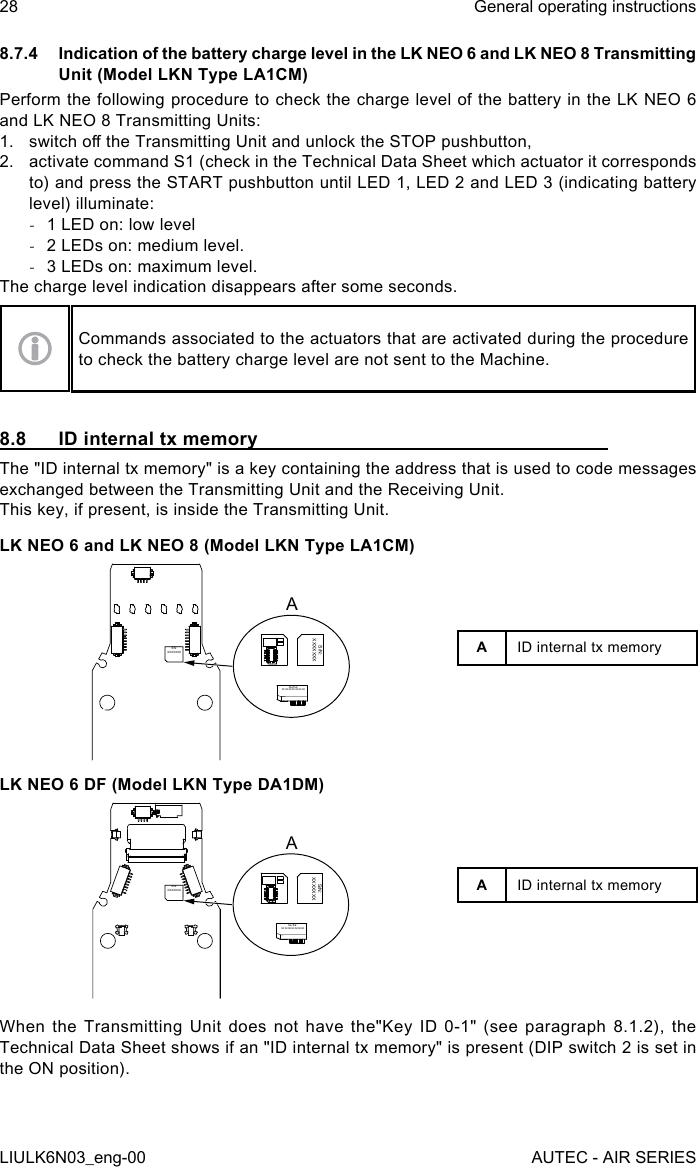 8.7.4  Indication of the battery charge level in the LK NEO 6 and LK NEO 8 Transmitting Unit (Model LKN Type LA1CM)Perform the following procedure to check the charge level of the battery in the LK NEO 6 and LK NEO 8 Transmitting Units:1.  switch o the Transmitting Unit and unlock the STOP pushbutton,2.  activate command S1 (check in the Technical Data Sheet which actuator it corresponds to) and press the START pushbutton until LED 1, LED 2 and LED 3 (indicating battery level) illuminate: -1 LED on: low level -2 LEDs on: medium level. -3 LEDs on: maximum level.The charge level indication disappears after some seconds.Commands associated to the actuators that are activated during the procedure to check the battery charge level are not sent to the Machine.8.8  ID internal tx memoryThe &quot;ID internal tx memory&quot; is a key containing the address that is used to code messages exchanged between the Transmitting Unit and the Receiving Unit.This key, if present, is inside the Transmitting Unit.LK NEO 6 and LK NEO 8 (Model LKN Type LA1CM)S/N:XXXXXXXS/N:XXXXXXXS/N:XXXXXXXALK NEO 6 DF (Model LKN Type DA1DM)S/N:XXXXXXXS/N:XXXXXXXS/N:XXXXXXXAAID internal tx memoryAID internal tx memoryWhen the Transmitting Unit does not have the&quot;Key ID 0-1&quot; (see paragraph 8.1.2), the Technical Data Sheet shows if an &quot;ID internal tx memory&quot; is present (DIP switch 2 is set in the ON position).28LIULK6N03_eng-00General operating instructionsAUTEC - AIR SERIES