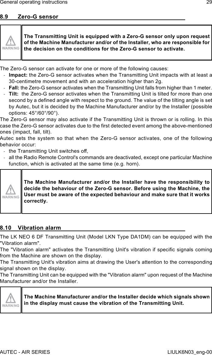 8.9  Zero-G sensorThe Transmitting Unit is equipped with a Zero-G sensor only upon request of the Machine Manufacturer and/or of the Installer, who are responsible for the decision on the conditions for the Zero-G sensor to activate.The Zero-G sensor can activate for one or more of the following causes: -Impact: the Zero-G sensor activates when the Transmitting Unit impacts with at least a 30-centimetre movement and with an acceleration higher than 2g. -Fall: the Zero-G sensor activates when the Transmitting Unit falls from higher than 1 meter. -Tilt:  the Zero-G sensor activates when the Transmitting Unit is tilted for more than one second by a dened angle with respect to the ground. The value of the tilting angle is set by Autec, but it is decided by the Machine Manufacturer and/or by the Installer (possible options: 45°/60°/90°).The Zero-G sensor may also activate if the Transmitting Unit is thrown or is rolling. In this case the Zero-G sensor activates due to the rst detected event among the above-mentioned ones (impact, fall, tilt).Autec sets the system so that when the Zero-G sensor activates, one of the following behavior occur: -the Transmitting Unit switches o, -all the Radio Remote Control&apos;s commands are deactivated, except one particular Machine function, which is activated at the same time (e.g. horn).The Machine Manufacturer and/or the Installer have the responsibility to decide the behaviour of the Zero-G sensor. Before using the Machine, the User must be aware of the expected behaviour and make sure that it works correctly.8.10  Vibration alarmThe LK NEO 6 DF Transmitting Unit (Model LKN Type DA1DM) can be equipped with the &quot;Vibration alarm&quot;.The &quot;Vibration alarm&quot; activates the Transmitting Unit&apos;s vibration if specic signals coming from the Machine are shown on the display.The Transmitting Unit&apos;s vibration aims at drawing the User&apos;s attention to the corresponding signal shown on the display.The Transmitting Unit can be equipped with the &quot;Vibration alarm&quot; upon request of the Machine Manufacturer and/or the Installer.The Machine Manufacturer and/or the Installer decide which signals shown in the display must cause the vibration of the Transmitting Unit.AUTEC - AIR SERIESGeneral operating instructions 29LIULK6N03_eng-00